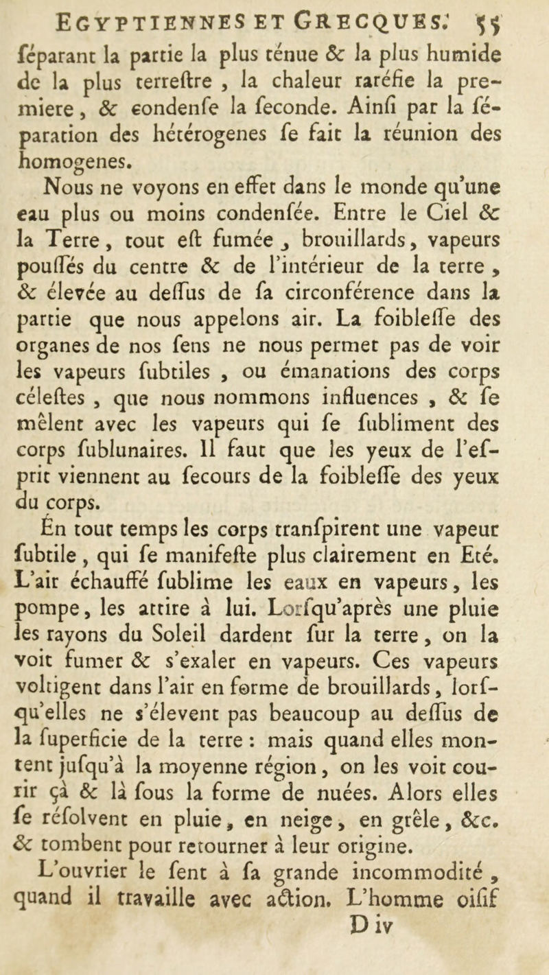 féparant la partie la plus ténue 8c la plus humide de la plus terreftre , la chaleur raréfie la pre- mière , 8c condenfe la fécondé. Ainfi par la ré- paration des hétérogènes fe fait la réunion des homogènes. Nous ne voyons en effet dans le monde qu’une eau plus ou moins condenfée. Entre le Ciel 8c la Terre, tout eft fumée., brouillards, vapeurs pouffes du centre 8c de l’intérieur de la terre , 8c élevée au deffus de fa circonférence dans la partie que nous appelons air. La foibleffe des organes de nos fens ne nous permet pas de voir les vapeurs fubtiles , ou émanations des corps céleftes , que nous nommons influences , 8c fe mêlent avec les vapeurs qui fe fubliment des corps fublunaires. 11 faut que les yeux de l’ef- prit viennent au fecours de la foibleffe des yeux du corps. En tout temps les corps tranfpirent une vapeur fubtile, qui fe manifefte plus clairement en Eté. L’air échauffé fublime les eaux en vapeurs, les pompe, les attire à lui. Lorfqu’après une pluie les rayons du Soleil dardent fur la terre, on la voit fumer 8c s’exaler en vapeurs. Ces vapeurs voltigent dans l’air en forme de brouillards, lors- qu'elles ne s’élèvent pas beaucoup au deffus de la fuperficie de la terre : mais quand elles mon- tent jufqu’à la moyenne région, on les voit cou- rir çà 8c la fous la forme de nuées. Alors elles fe réfolvent en pluie, en neige, en grêle, ôcc. 8c tombent pour retourner à leur origine. L’ouvrier le fent a fa grande incommodité , quand il travaille avec aftion. L’homme oifif Div