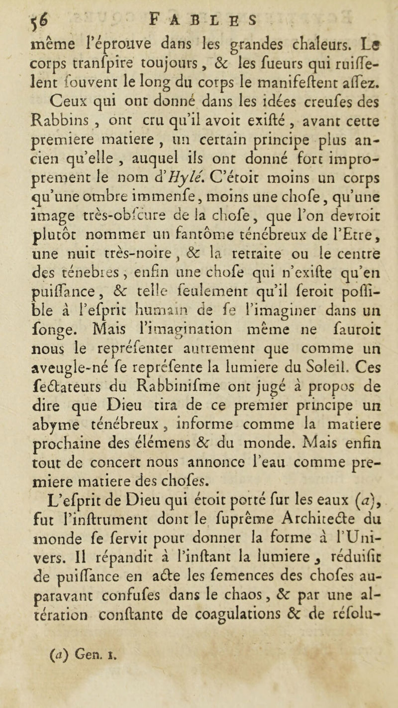même l’éprouve dans les grandes chaleurs. Le corps tranfpire toujours, & les fueurs qui mille- lent iduvent le long du corps le manifeflent allez. Ceux qui ont donné dans les idées creufes des Rabbins , ont cru qu’il avoit exiflé , avant cette première matière , un certain principe plus an- cien quelle , auquel ils ont donné fort impro- prement le nom d’Hylé. C’étoit moins un corps qu’une ombre immenfe, moins une choie, qu’une image très-obicure de la chofe, que l’on devrait plutôt nommer un fantôme ténébreux de l’Etre, une nuit très-noire y 6c la retraite ou le centre des ténebies, enfin une chofe qui n’exifte qu’en puiflance, 6c telle feulement qu’il leroit pofli- ble à l’efprit humain de fe l’imaginer dans un fonge. Mais l’imagination même ne fauroic nous le repréfenter autrement que comme un aveugle-né fe repréfente la lumière du Soleil. Ces feélateurs du Rabbinifme ont jugé à propos de dire que Dieu tira de ce premier principe un abyme ténébreux , informe comme la matière prochaine des élémens 6c du monde. Mais enfin tout de concert nous annonce l’eau comme pre- mière matière des chofes. L’efprit de Dieu qui étoit porté fur les eaux (æ), fut Pinftrument dont le fuprême Architeéle du monde fe fervit pour donner la forme a f Uni- vers. Il répandit à l’inflant la lumière 3 réduific de puiflance en aéte les femences des chofes au- paravant confufes dans le chaos, 6c par une al- tération confiante de coagulations 6c de réfolu- (a) Gen. i.