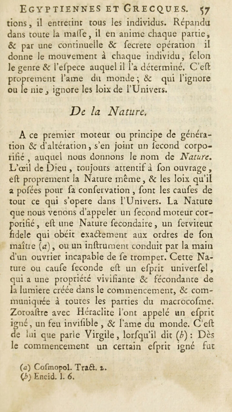 tions, il entretint tous les individus. Répandu dans toute la malle, il en anime chaque partie, & par une continuelle & fecrete opération il donne le mouvement à chaque individu, félon le genre 8c l’elpece auquel il l’a déterminé. C’eft proprement famé du monde \ 8c qui l’ignore ou le nie j ignore les loix de l’Univers. De la Nature, A ce premier moteur ou principe de généra- tion 8c d’altération, s’en joint un fécond corpo- rifié , auquel nous donnons le nom de Nature. L’œil de Dieu , toujours attentif à fon ouvrage , eft proprement la Nature même, 8c les loix qu’il a pofées pour fa confervation , font les caufes de tout ce qui s’opère dans l’Univers. La Nature que nous venons d’appeler un fécond moteur cor- porifié, eft une Nature fecondaire, un ferviteur fidele qui obéit exactement aux ordres de fou maître \a), ou un inftrument conduit par la main d’un ouvrier incapable de fe tromper. Cette Na- ture ou caufe fécondé eft un efprit univerfel, qui a une propriété vivifiante ôc fécondante de la lumière créée dans le commencement, ôc com- muniquée à toutes les parties du macrocofme. Zoroaftre avec Heraclite l’ont appelé un efprit igné, un feu invifible , 8c l’ame du monde. C:eft de lui que parie Virgile, lorfqu’il dit (b) : Dès le commencement un certain efprit igné fut (a) Cofmopol. Traft. z.