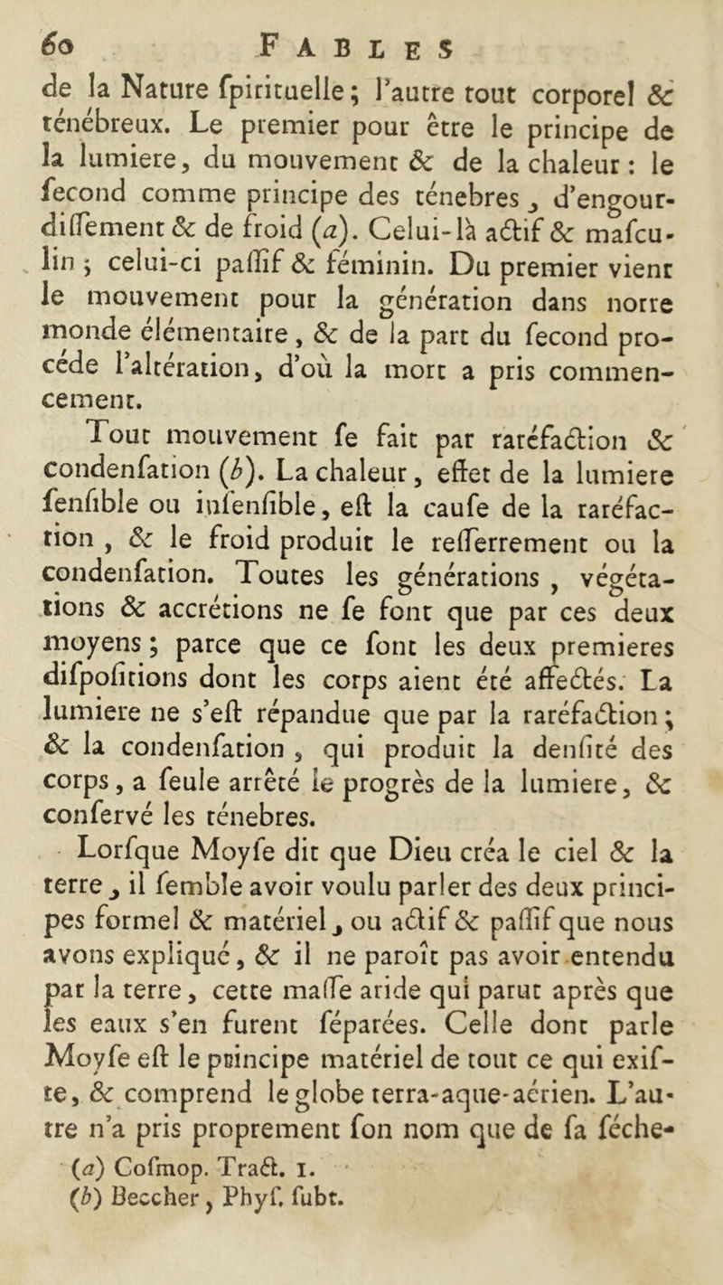de la Nature fpirîtuelle; l’autre tout corporel 8c ténébreux. Le premier pour être le principe de la lumière, du mouvement & de la chaleur : le fécond comme principe des ténèbres d’engour- dilïement & de froid (a). Celui-là aétif 8c mafcu- lin ÿ celui-ci paffif 8c féminin. Du premier vient le mouvement pour la génération dans norre monde élémentaire, 8c de la part du fécond pro- cédé 1 alteration, d’ou la mort a pris commen- cement. Tout mouvement fe fait par raréfaétion 8c condenfation (Æ). La chaleur, effet de la lumière fenfible ou iuienfible, eft la caufe de la raréfac- tion , 8c le froid produit le refferrement ou la condenfation. Toutes les générations , végéta- tions 8c accrétions ne fe font que par ces deux moyens ; parce que ce font les deux premières difpofitions dont les corps aient été affeétés. La lumière ne s’eft répandue que par la raréfaction ; 8c la condenfation , qui produit la denfité des corps, a feule arrêté le progrès de la lumière, 8c confervé les ténèbres. Lorfque Moyle dit que Dieu créa le ciel 8c la terre il fembîe avoir voulu parler des deux princi- pes formel 8c matériel y ou a&if 8c paffif que nous avons expliqué, 8c il ne paroît pas avoir entendu par la terre, cette malle aride qui parut après que les eaux s’en furent féparées. Celle dont parle Moyfe eft le principe matériel de tout ce qui exif- te, & comprend le globe terra-aque-acrien. L’au- tre n’a pris proprement fon nom que de fa féche- (<?) Cofmop. Traét. i. w (b) Beccher, Phyf. fubt.