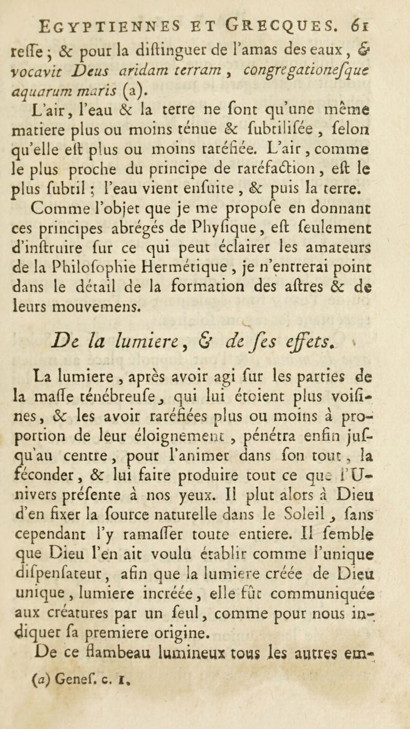 reflTe ; 3c pour la diftinguer de l’amas des eaux , & rocavit Dcus aridam terram , congre gatïonefquc aquarum maris (a). L’air, l’eau & la terre ne font qu’une même matière plus ou moins ténue 3c fubtiiifée , félon qu’elle elt plus ou moins raréfiée. L’air, comme le plus proche du principe de raréfaction , eft le plus fubtil ; l’eau vient enfuite , 3c puis la terre. Comme l’objet que je me propofe en donnant ces principes abrégés de Phyfique, efi: feulement d’inftruire fur ce qui peut éclairer les amateurs de la Philofophie Hermétique , je n’entrerai point dans le détail de la formation des aftres 3c de leurs mouvemens. De la lumière, & de fes effets. \ La lumière , après avoir agi fur les parties de la malle ténébreufe,, qui lui étoient plus voifi- nes, 3c les avoir raréfiées plus ou moins à pro- portion de leur éloignement , pénétra enfin jus- qu’au centre, pour l’animer dans fon tout, la féconder, 3c lui faire produire tout ce que fU- nivers préfente à nos yeux. I! plut alors a Dieu d’en fixer la fource naturelle dans le Soleil j fans cependant i’y ramafler toute entière. Il lemble que Dieu l’en ait voulu établir comme l’unique difpenfateur, afin que la lumière créée de Dieu unique, lumière incréée, elle fût communiquée aux créatures par un feul, comme pour nous in- diquer fa première origine. De ce flambeau lumineux tous les autres etn* (a) Genef. c. i.