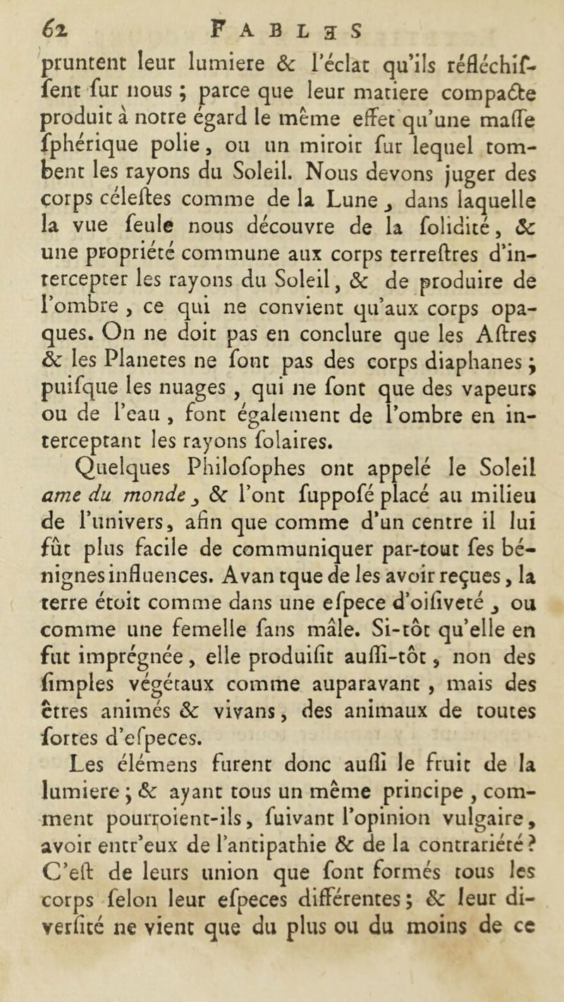 \ pruntent leur lumière 8c leclat qu’ils réfléchif- îent fur nous ; parce que leur matière compare produit à notre égard le meme effet qu’une maffe fphérique polie, ou un miroir fur lequel tom- bent les rayons du Soleil. Nous devons juger des corps céleiies comme de la Lune ^ dans laquelle la vue feule nous découvre de la folidité, 8c une propriété commune aux corps terreftres d’in- tercepter les rayons du Soleil, 8c de produire de l’ombre , ce qui ne convient qu’aux corps opa- ques. On ne doit pas en conclure que les Aftres 8c les Planètes ne font pas des corps diaphanes} puifque les nuages , qui ne font que des vapeurs ou de l’eau , font également de l’ombre en in- terceptant les rayons folaires. Quelques Philofophes ont appelé le Soleil ame du monde ^ 8c l’ont fuppofé placé au milieu de l’univers s afin que comme d’un centre il lui fût plus facile de communiquer par-tout fes bé- nignes influences. Avan tque de les avoir reçues, la terre étoit comme dans une efpece d’oifiveté ou comme une femelle fans mâle. Si-tôt qu’elle en fut imprégnée, elle produifit aufli-tôt , non des Amples végétaux comme auparavant , mais des ctres animés 8c vivans, des animaux de toutes fortes d’efpeces. Les élémens furent donc aufli le fruit de la lumière } 8c ayant tous un même principe , com- ment pourroient-ils, fuivant l’opinion vulgaire, avoir entr’eux de l’antipathie 8c de la contrariété? C’eft de leurs union que font formés tous les corps félon leur efpeces différentes; 8c leur di- verfîté ne vient que du plus ou du moins de ce