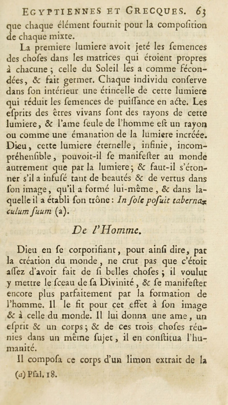 que chaque élément fournit pour la compofition de chaque mixte. La première lumière avoit jeté les femences des chofes dans les matrices qui étoient propres à chacune ; celle du Soleil les a comme fécon- dées, 8c fait germer. Chaque individu conferve dans fon intérieur une étincelle de cette lumière qui réduit les femences de puififance en aéfe. Les efprits des êtres vivans font des rayons de cette lumière, & lame feule de l’homme eft un rayon ou comme une émanation de la lumière incrcée. Dieu, cette lumière éternelle, infinie, incom- préhenfible, pouvoit-il fe manifefter au monde autrement que parla lumière ; 8c faut-il s’éton- ner s’il a infufé tant de beautés 8c de vertus dans fon image, qu’il a formé lui-même , 8c dans la- quelle il a établi fon trône : In foie pofuit tabernz% culum fuum (a). De l’Homme. Dieu en fe corporifiant, pour ainfi dire, par la création du monde , ne crut pas que c’étoic a (Te z d’avoir fait de fi belles chofes \ il voulue y mettre le fceau de fa Divinité, 8c fe manifefter encore plus parfaitement par la formation de l’homme. Il le fit pour cet effet à fon image 8c à celle du monde. Il lui donna une ame, un efprit 8c un corps} & de ces trois chofes réu- nies dans un même fujet, il en conftitua l’hu- manité. Il compofa ce corps d’un limon extrait de la (<z) P fai, 18. ' -