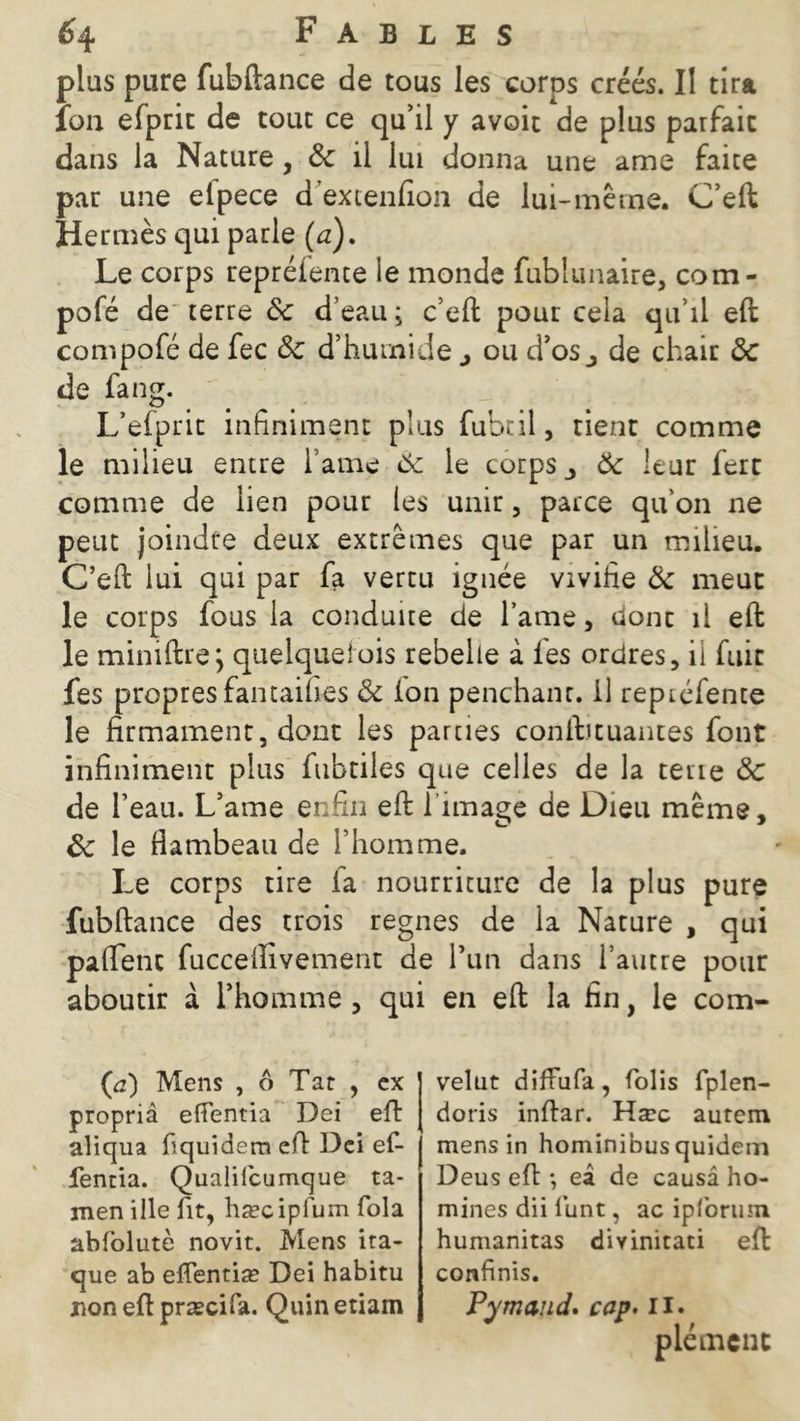 plus pare fubftance de tous les corps créés. Il tira ion efprit de tout ce qu’il y avoit de plus parfait dans la Nature , &: il lui donna une ame faite par une etpece d excenfion de lui-même. C’eft Hermès qui parle (a). Le corps repréiente le monde fublunaire, com- pofé de terre ôc d’eau; c’eft pour cela qu’il eft compofé de fec Ôc d’humide j ou d’os^ de chair ôc de fang. L’efprit infiniment plus fubtil, tient comme le milieu entre l’ame 6: le corps,, Ôc leur fert comme de lien pour les unir, parce qu on ne peut joindre deux extrêmes que par un milieu. C’eft lui qui par fa vertu ignée vivifie Ôc meut le corps fous la conduite de lame, donc il eft le miniftre j quelque!ois rebelle à fes ordres, il fuie fes propres fantaihes Ôc ion penchant, il repréfente le firmament, dont les parties conftjtuantes font infiniment plus fubtiles que celles de la tene ôc de l’eau. L’ame enfin eft l'image de Dieu même, ôc le flambeau de l’homme. Le corps tire fa nourriture de la plus pure fubftance des trois régnés de la Nature , qui paflent fucceftivement de l’un dans l’autre pour aboutir à l’homme , qui en eft la fin, le com- (c) Mens , ô Tat , ex propriâ effentia Dei eft aliqua liquidera eft Dei ef- lentia. Qualifcumque ta- men ille fit, hæcipium fola abfolutè novit. Mens ita- que ab eflentiæ Dei habitu non eft præcifa. Quinetiam velut difFufa, folis fplen- doris inftar. Hæc auteni mens in hominibus quidem Deus eft -, eâ de causa ho- mmes dii funt, ac ipfbrum humanitas divinitati eft confinis. Pymaud. cap. il. plémcnt