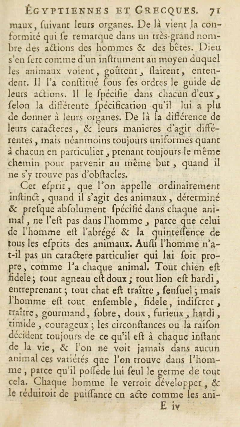 maux, fuivant leurs organes. De là vient la con- formité qui fe remarque dans un très-grand nom- bre des aélions des hommes Sc des bêtes. Dieu s’en fert comme d’un inftrument au moyen duquel les animaux voient, goûtent flairent, enten- dent. 11 l’a conftitué fous fes ordres le guide de leurs aéfcions. 11 le fnécifie dans chacun d’eux y félon la différente fpécification qu’il lui a plu de donner à leurs organes. De là la différence de leurs caraéteres , Sc leurs maniérés d’agir diffé- rentes , mais néanmoins toujours uniformes quant à chacun en particulier prenant toujours le meme chemin pour parvenir an même but , quand il ne s’y trouve pas a’obftacles. Cet efpnr, que Ton appelle ordinairement inftinét, quand il s’agit des animaux , déterminé Sc prefque abfolument fpécifié dans chaque ani- mal j ne l’eft pas dans l’homme j parce que celui de l’homme eft l’abrégé Sc la quinteflence de tous les efprits des animaux. Aufli l’homme n’a- t-il pas un caraétere particulier qui lui foie pro- pre , comme Ta chaque animal. Tout chien eft fidele j tout agneau eft doux; tout lion eft hardi, entreprenant ; tout chat eft traître > fenfuel \ mais l’homme eft tout enfemble, fidele, indiferet > traître, gourmand, fobre, doux, furieux , hardi, timide courageux ; les circonftances ou la raifon décident toujours de ce qu’il eft à chaque inftanc de la vie , Sc l’on ne voit jamais dans aucun animal ces variétés que Ton Trouve dans l’hom- me , parce qu'il poffede lui feul le germe de tout cela. Chaque homme le verroit développer, Sc le réduiroit de puiffance en aéte comme les ani- E W