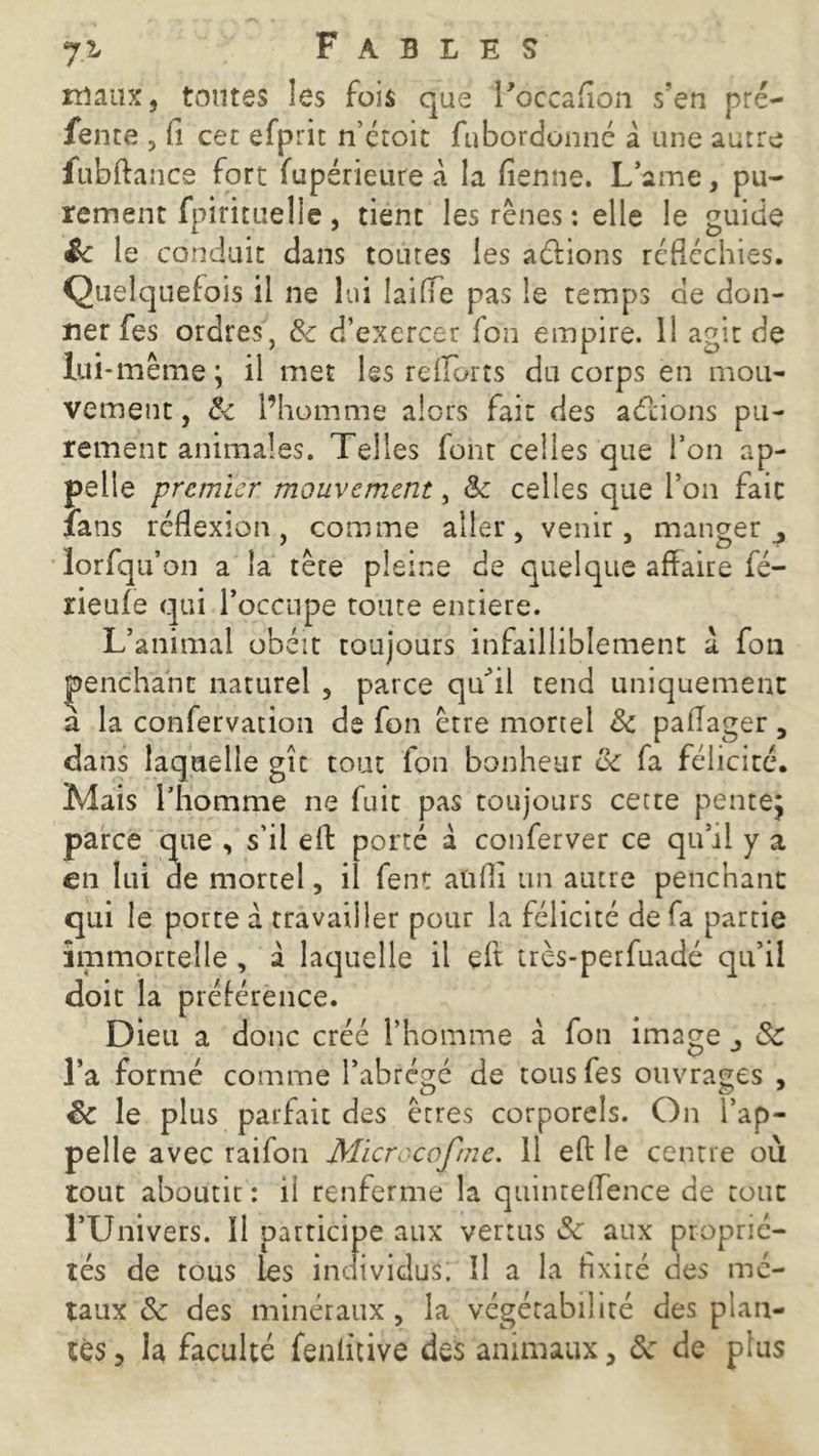 maux, toutes les fois que l'occafion s’en pré- fente , fi cet efprit n’étoit fubordonné à une autre fubftance fort fupérieure à la fienne. Lame, pu- rement fpirituelie, tient les rênes : elle le guide & 1 e conduit dans toutes les avions réfléchies. Quelquefois il ne lui laide pas le temps de don- ner fes ordres, 8c d’exercer fon empire. 11 agit de lui-même; il met les refforts du corps en mou- vement , 8c l’homme alors fait des actions pu- rement animales. Telles font celles que l’on ap- pelle premier mouvement, 8c celles que l’on fait fans réflexion, comme aller, venir, manger ^ lorfqu on a la tête pleine de quelque affaire fé- rieufe qui l’occupe toute entière. L’animal obéit toujours infailliblement à fou penchant naturel , parce qu’il tend uniquement a la confervation de fon être mortel 8c paflager, dans laquelle gît tout fon bonheur ce fa félicité. Mais l’homme ne fuit pas toujours cette pente; parce que , s’il eft porté à conferver ce qu’il y a en lui de mortel, il fent aüfli un autre penchant qui le porte à travailler pour la félicité de fa partie immortelle , à laquelle il eft très-perfuadé qu’il doit la préférence. Dieu a donc créé l’homme à fon ima gej & l’a formé comme l’abrégé de tous fes ouvrages , 8c le plus parfait des êtres corporels. On l’ap- pelle avec raifon Microccfme. 11 eft le centre où tout aboutir : il renferme la quintedence de tout l’Univers. Il participe aux vertus 8c aux proprié- tés de tous les individus. îl a la fixité des mé- taux & des minéraux, la végétabiüté des plan-