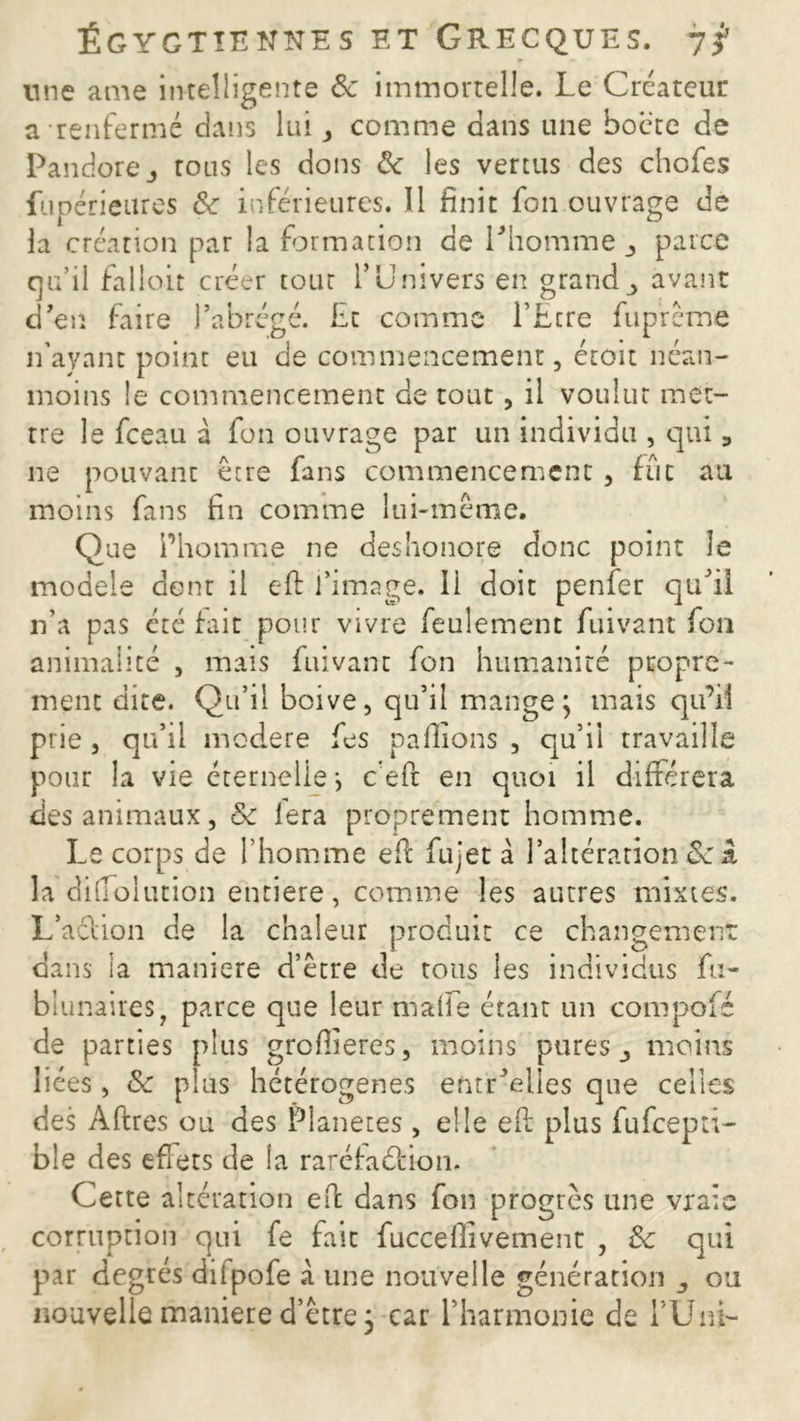 une ame intelligente & immortelle. Le Créateur a renfermé dans lui, comme dans une boéte de Pandore j tous les dons 8c les vertus des chofes fupérieures & inférieures. Il finit fon ouvrage de la création par la formation de l'homme parce qu’il falloir créer tour Y Univers en grande avant d'en faire l’abrégé. Et comme l’Etre fuprême n’ayant point eu de commencement, étoit néan- moins le commencement de tout , il voulut met- tre le fceau à fon ouvrage par un individu , qui 3 ne pouvant être fans commencement, fût au moins fans fin comme lui-même. Que l’homme ne deshonore donc point le modèle dont il eft l’image. Il doit penfer qu'il n’a pas été fait pour vivre feulement fuivant fon animalité , mais fuivant fon humanité propre- ment dite. Qu’il boive, qu’il mange3 mais qu’il prie , qu’il modéré fes pallions , qu’il travaille pour la vie éternelle j c eft en quoi il différera des animaux, &c lera proprement homme. Le corps de l’homme eft fujet à l’altération Scs, la dilTokuion entière, comme les autres mixtes. L’action de la chaleur produit ce changement dans la maniéré d’être de tous les individus fa- bîunaireSy parce que leur malle étant un compofé de parties plus groffieres, moins pures ^ moins liées, Sc plus hétérogènes entr'elles que celles des Aftres ou des Planètes , elle eft plus fufcepti- ble des efiets de la raréfaction. Cette altération eft dans fon progrès une vraie corruption qui fe fait fuccellivement , ëc qui par degrés ditpofe a une nouvelle génération ou nouvelle maniéré d’être 3 car l’harmonie de l’Uni-
