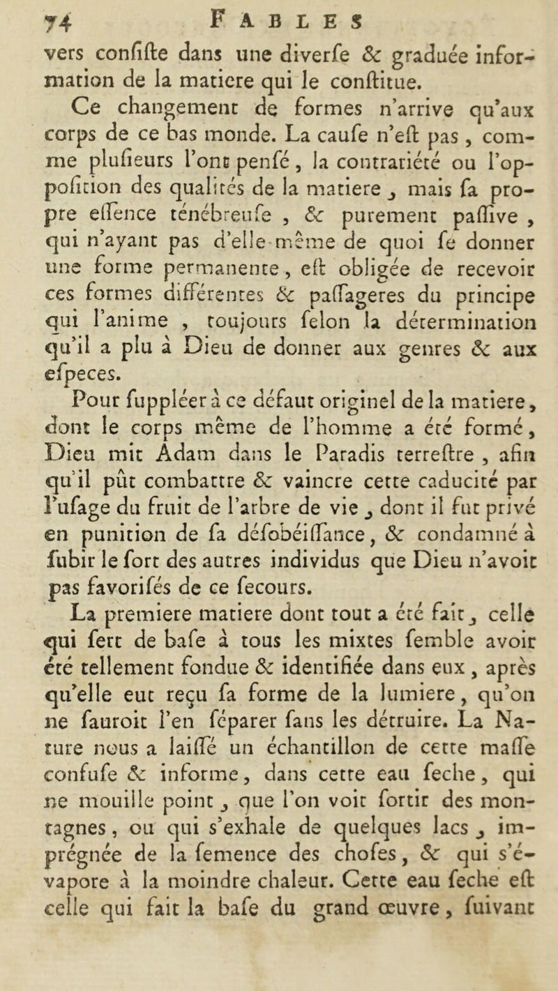 vers confifte dans une diverfe 8c graduée infor- mation de la matière qui le conftitue. Ce changement de formes n’arrive qu’aux corps de ce bas monde. La caufe n’eft pas , com- me plufieurs font penfé, la contrariété ou l’op- poficion des qualités de la matière mais fa pro- pre efience ténébreufe , 8c purement pafiive , qui n’ayant pas d’elle même de quoi fe donner une forme permanente, efi: obligée de recevoir ces formes différentes 8c paffageres du principe qui l’anime , toujours félon la détermination qu’il a plu à Dieu de donner aux genres 8c aux efpeces. Pour fuppléer à ce défaut originel de la matière, dont le corps même de l’homme a été formé, Dieu mit Adam dans le Paradis terreftre , afin quil pût combattre 8c vaincre cette caducité par Fufage du fruit de l’arbre de vie dont il fut privé en punition de fa défobéiffance, 8c condamné à fubir le fort des autres individus que Dieu n’avoit pas favorifés de ce fecours. La première matière dont tout a été fait celle qui fett de bafe a tous les mixtes femble avoir été tellement fondue 8c identifiée dans eux , après qu’elle eut reçu fa forme de la lumière, qu’on ne fauroit l’en féparer fans les détruire. La Na- ture nous a laififé un échantillon de cette maffe confufe 8c informe, dans cetre eau feche, qui ne mouille points que l’on voit fortir des mon- tagnes , ou qui s’exhale de quelques lacs im- prégnée de la femence des chofes, 8c qui s’é- vapore a la moindre chaleur. Certe eau feche eft celle qui fait la bafe du grand œuvre, fuivanc