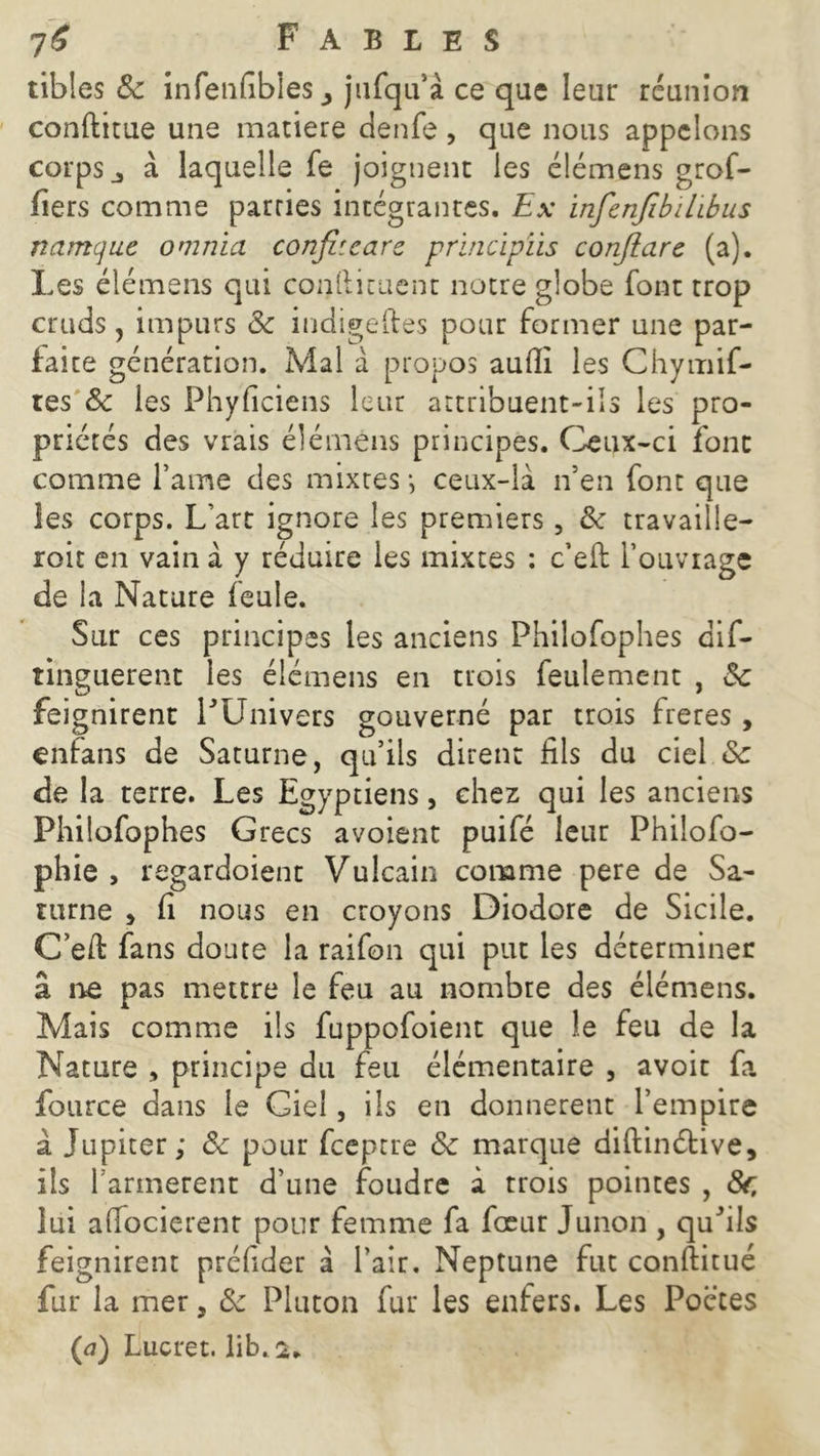 tibles 8c infenfibies j jufqu’à ce que leur réunion conftitue une matière denfe, que nous appelons corps j à laquelle fe joignent les élémens gref- fiers comme parries intégrantes. Ex infcnfibilibus namque omnia confit cars principïis conjîars (a). Les élémens qui confiicuent notre globe font trop cruds, impurs 8c iudigeftes pour former une par- faite génération. Mal à propos aufli les Chymif- tes 8c les Fhyficiens leur attribuent-ils les pro- priétés des vrais élémens principes. Ceux-ci font comme l’ame des mixtes -, ceux-là n’en font que les corps. L’art ignore les premiers, 8c travaille- roit en vain à y réduire les mixtes : c’eft l’ouvrage de la Nature feule. Sur ces principes les anciens Philofophes dif- tinguerent les élémens en trois feulement , 8c feignirent PUnivers gouverné par trois freres, enfans de Saturne, qu’ils dirent fils du ciel 8c de la terre. Les Egyptiens, chez qui les anciens Philofophes Grecs avoient puifé leur Philofo- phie , regardoient Vulcain comme pere de Sa- turne , fi nous en croyons Diodore de Sicile. C’efi: fans doute la raifon qui put les déterminer â ne pas mettre le feu au nombre des élémens. Mais comme ils fuppofoient que le feu de la Nature , principe du feu élémentaire , avoir fa fource dans le Giel, ils en donnèrent l’empire à Jupiter; 8c pour feeptre 8c marque diftinétive, ils farinèrent d’une foudre à trois pointes , 8f, lui alfocierent pour femme fa foeur Junon , quhls feignirent préfider à l’air. Neptune fut conftitué fur la mer, 8c Pluton fur les enfers. Les Poctes