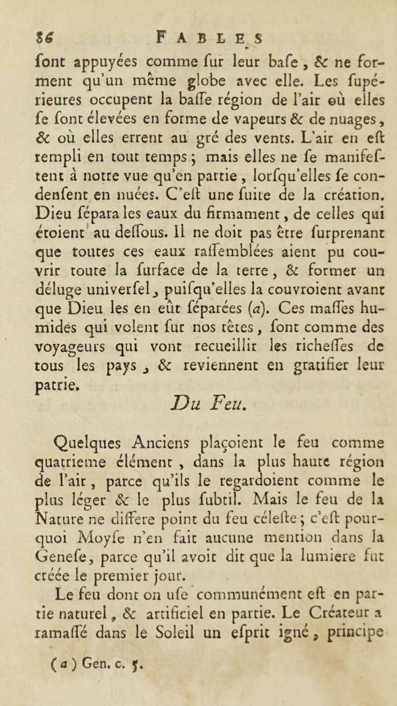 f' font appuyées comme fur leur bafe , de ne for- ment qu’un même globe avec elle. Les fupé- rieures occupent la balTe région de l’air où elles fe font élevées en forme de vapeurs de de nuages, de où elles errent au gré des vents. L’air en eft rempli en tout temps ; mais elles ne fe manifef- tent à notre vue qu’en partie , lorfqu’elles fe con- denfent en nuées. C’elt une fuite de la création. Dieu féparales eaux du firmament, de celles qui étoient au défions. Il ne doit pas être furprenant que toutes ces eaux raffemblées aient pu cou- vrir toute la furface de la terre, & former un déluge univerfel^ puifqu’elles la couvroient avant que Dieu les en eût féparées (a). Ces mafies hu- mides qui volent fur nos têtes, font comme des voyageurs qui vont recueillir les richeiïes de tous les pays j de reviennent en gratifier leur patrie. Du Feu. Quelques Anciens plaçoient le feu comme quatrième élément , dans la plus haute région de l’air, parce qu’ils le regardoient comme le plus léger de le plus fubtil. Mais le feu de la Nature ne différé point du feu célefte; c’efi: pour- quoi Moyfe n’en fait aucune mention dans la Genefe, parce qu’il avoit dit que la lumière fut créée le premier jour. Le feu dont on ufe communément eft en par- tie naturel * de artificiel en partie. Le Créateur a ramafié dans le Soleil un efprit igné, principe