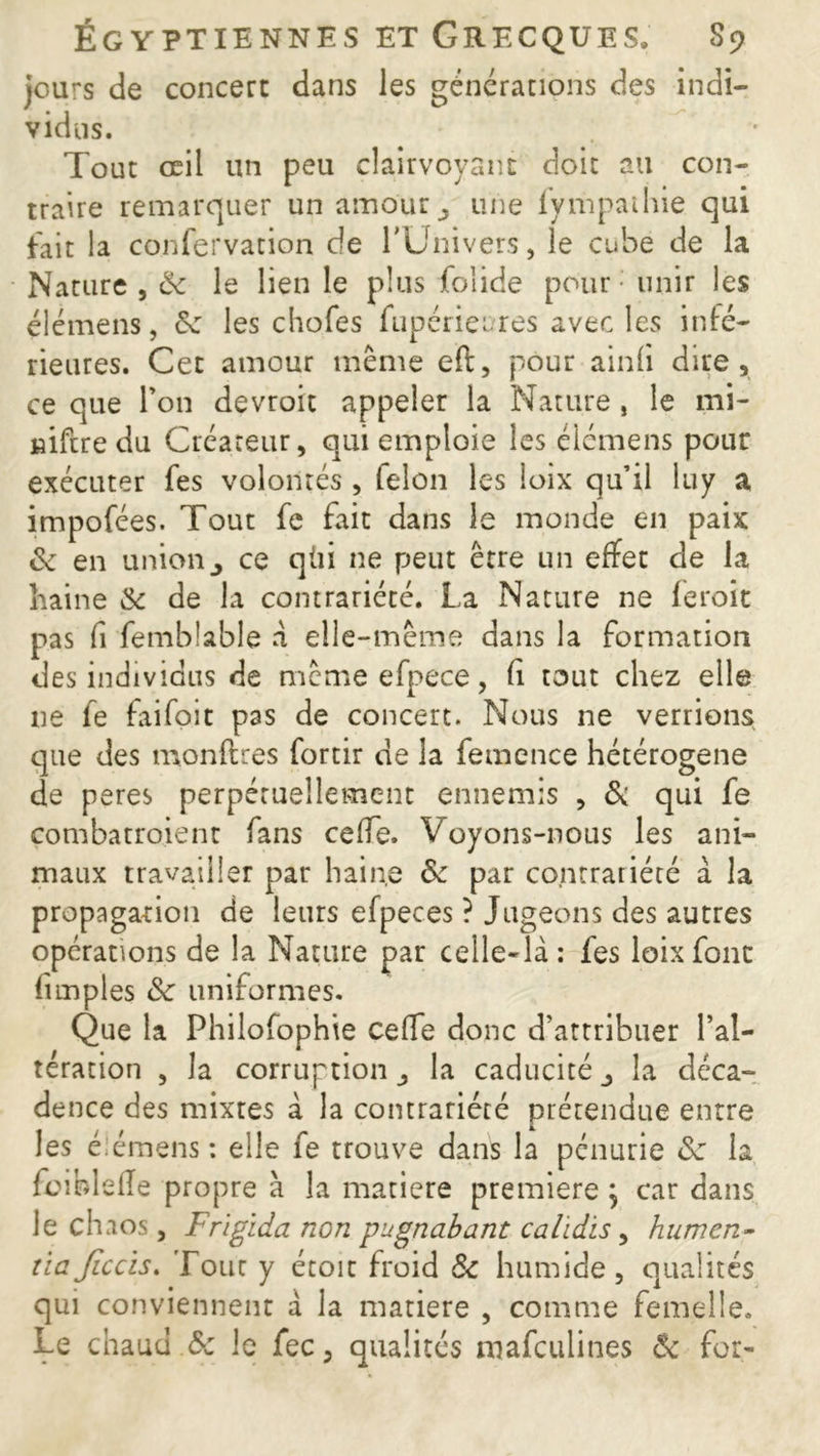 jours de concert dans les générations des indi- vidus. Tout oeil un peu clairvoyant doit au con- traire remarquer un amour, une fympaihie qui fait la confervation de l'Univers, le cubé de la Nature , ëc le lien le plus folide pour - unir les élémens, <k les chofes fupérieures avec les infé- rieures. Cet amour même eft, pour ainfi dire, ce que l’on devroit appeler la Nature, le mi- niftredu Créateur, qui emploie les élémens pour exécuter fes volontés , félon les loix qu’il luy a impofées. Tout fc fait dans le monde en paix & en unionce qùi ne peut être un effet de la haine & de la contrariété. La Nature ne feroit pas fi femblable à elle-même dans la formation des individus de même efpece, fi tout chez elle ne fe faifoit pas de concert. Nous ne verrions que des montâtes fortir de la femcnce hétérogène de peres perpétuellement ennemis , & qui fe çombatroient fans ceffe. Voyons-nous les ani- maux travailler par haine & par contrariété à la propagation de leurs efpeces ? Jugeons des autres opérations de la Nature par celle-là: fes loix font (impies & uniformes. Que la Philofophte ceffe donc d’attribuer l’al- tération , la corruption, la caducité la déca- dence des mixtes à la contrariété prétendue entre les élémens: elle fe trouve dans la pénurie Sc la fcibletâe propre à la matière première , car dans le chaos, Frigida non pugnabant calidis, humen- tiaJiccis. Tout y étoit froid & humide, qualités qui conviennent à la matière , comme femelle. Le chaud & le fec, qualités mafeulines & for-