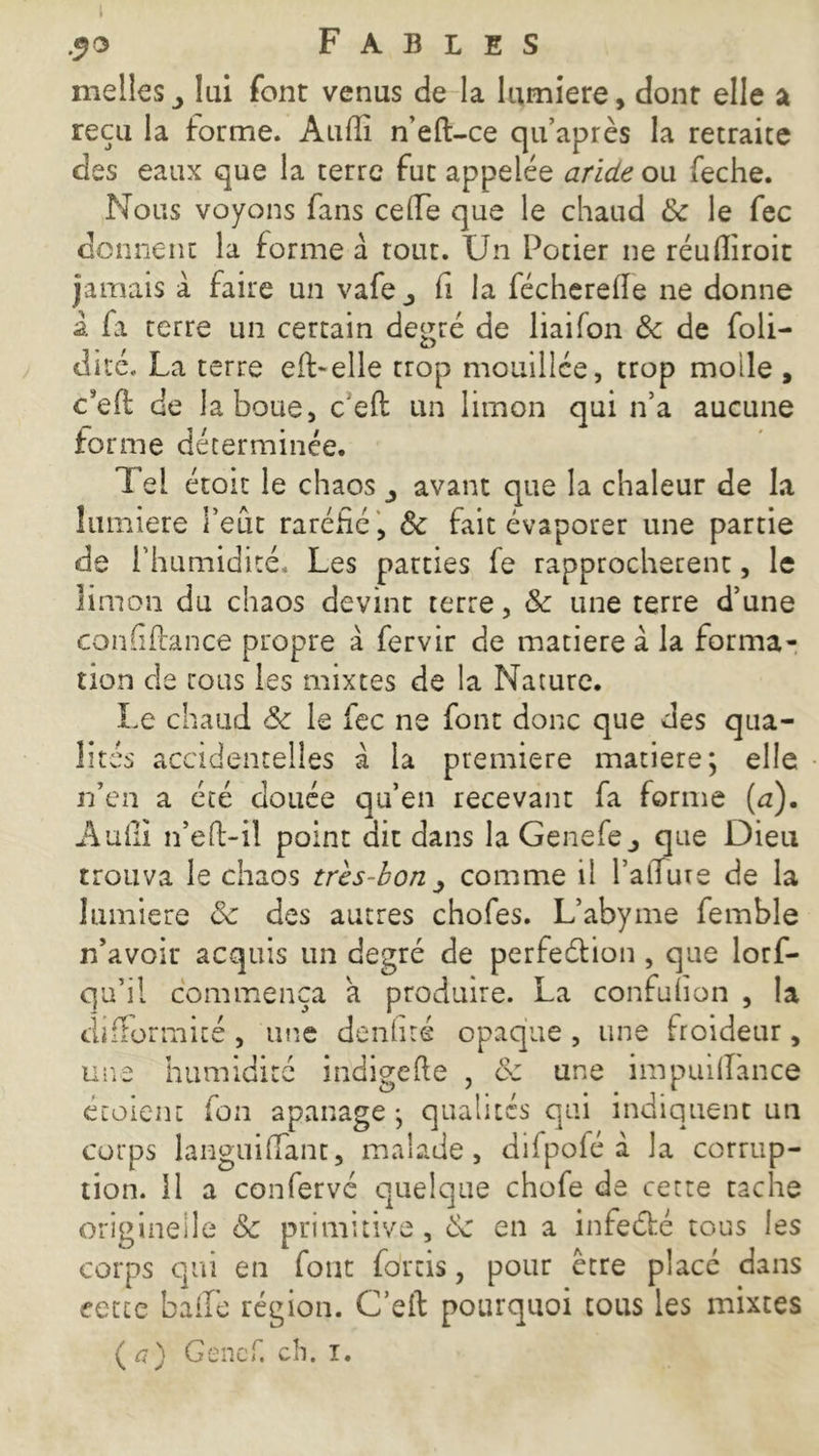 nielles ^ lai font venus de la lumière, dont elle a reçu la forme. Audi n’eft-ce qu après la retraite des eaux que la terre fut appelée aride ou feche. Nous voyons fans cede que le chaud & le fec donnent la forme â tout. Un Potier ne réudiroic jamais à faire un vafe_, fi la fécherede ne donne â fa terre un certain degré de liaifon & de foli- dité. La terre ed>elle trop mouillée, trop molle , c’eft de la boue, c'eft un limon qui n’a aucune forme déterminée. Tel étoit le chaos 3 avant que la chaleur de la lumière l’eut raréfié, & fait évaporer une partie de l’humidité. Les parties fe rapprochèrent, le limon du chaos devint terre, & une terre d’une confidence propre à fervir de matière à la forma- tion de cous les mixtes de la Nature. Le chaud Sc le fec ne font donc que des qua- lités accidentelles à la première matière; elle n’en a été douée qu’en recevant fa forme (a). Audi n’ed-il point dit dans la Genefe que Dieu trouva le chaos très-bon comme il l’adute de la lumière ôc des autres chofes. L’abyme femble n’avoir acquis un degré de perfection , que lorf- qu’ii commença a produire. La confuGon , la difformité , une dendté opaque , line froideur, une humidité indigefte , ôc une impuidance écoienc fon apanage ; qualités qui indiquent un corps languidant, malade, difpofé à la corrup- tion. 11 a confervé quelque chofe de cette tache originelle ôc primitive, Ôc en a infecté tous les corps qui en fout forcis, pour être placé dans cette baffe région. C’ed pourquoi tous les mixtes