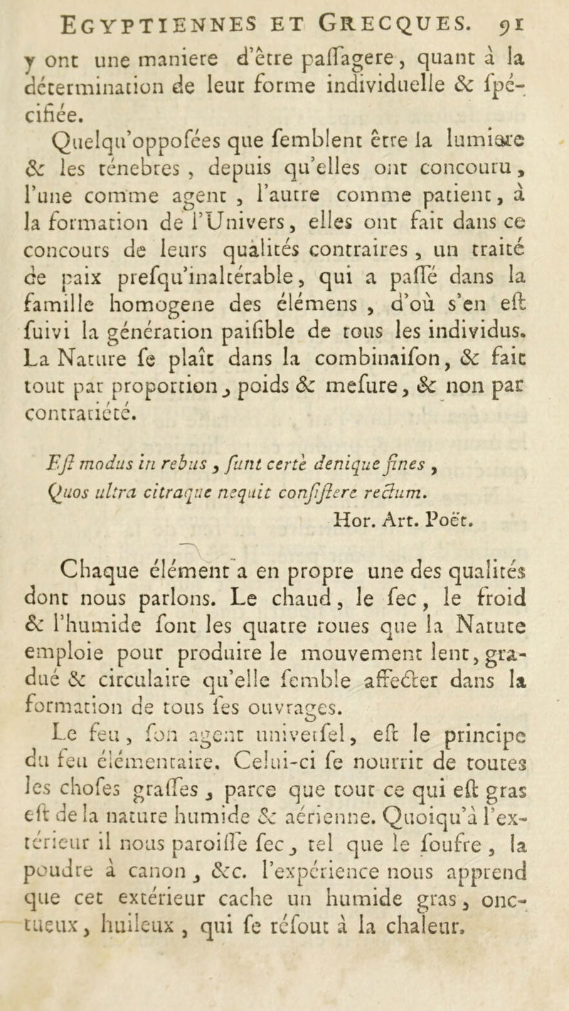 y ont une maniéré d’être paflagere, quant a la détermination de leur forme individuelle &e fpé- cihce. Quelqu’oppofées que femblent être la lumiare Se les ténèbres , depuis qu’elles ont concouru, l’une comme agent , l’autre comme patient, à la formation de l’Univers, elles ont fait dans ce concours de leurs qualités contraires , un traité de paix ptefqu’inalcérabie, qui a pafTé dans la famille homogène des élémens , d’où s’en eft; fuivi la génération paihble de tous les individus. La Nature fe plaît dans la combinaifon, Se fait tout par proportion^ poids Se mefure, Se non pat contrariété. Eft modus in rébus , futit certè denique fines , Quos ultra ci traque acquit confifierc rectum. Hor. Art. Poè't. Chaque élément a en propre une des qualités dont nous parlons. Le chaud, le fec, le froid de l’humide font les quatre roues que la Nature emploie pour produire le mouvement lent, gra- dué & circulaire qu’elle femble afteéler dans la formation de tous les ouvrages. Le feu, fon agent univeifel, eft le principe du leu élémentaire. Celui-ci fe nourrit de toutes les chofes gralfes , parce que tout ce qui eft gras eft de la nature humide Se aérienne. Quoiqu’a l’ex- térieur il nous parodie fec_, tel que le foufre , la poudre à canon , Sec. l’expérience nous apprend que cet extérieur cache un humide gras, onc- tueux, huileux , qui fe réfout à la chaleur.