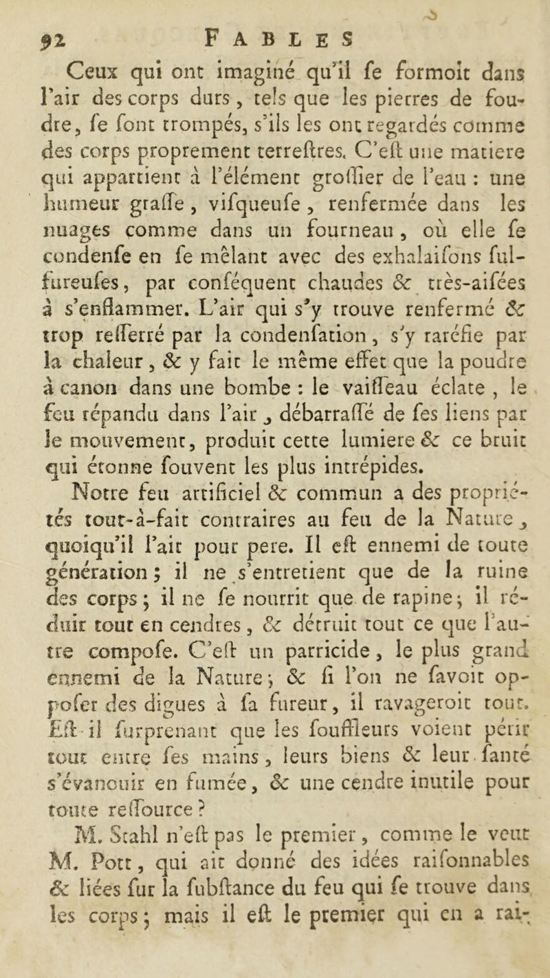 Ceux qui ont imaginé qu’il fe formoit dans l’air des corps durs, tels que les pierres de fou- dre, fe font trompés, s’ils les ont regardés comme des corps proprement terreftres. C’eff une matière qui appartient à l’élément grollier de l’eau : une humeur grade , vifqueufe , renfermée dans les nuages comme dans un fourneau , où elle fe condenfe en fe mêlant avec des exhaîaifons fui- fureufes, par conféquent chaudes &: très-aifées a s’enflammer. L’air qui sJy trouve renfermé ôc trop refferré par la condenfation, s'y raréfie par la chaleur, ôc y fait le même effet que la poudre à canon dans une bombe : le vaifléau éclate , le feu répandu dans l’air j débarraffé de fes liens par le mouvement, produit cette lumière & ce bruit qui étonne fouvent les plus intrépides. Notre feu artificiel ôc commun a des proprié- tés tout-à-fait contraires au feu de la Nature quoiqu’il l’air pour pere. Il eff ennemi de toute génération; il ne s’entretient que de la ruine des corps; il ne fe nourrit que de rapine; il ré- duit tout en cendres, ôc détruit tout ce que l'au- tre compofe. C’eff un parricide, le plus grand ennemi de la Nature; ôc fi l’on ne favoit op- pofer des digues à fa fureur, il ravageroit tour. Eff il furprenant que les foufflsurs voient périt tout entre fes mains, leurs biens ôc leur famé s’évanouir en fumée, ôc une cendre inutile pour tonte reffource ? M. Stahl n’eff pas le premier, comme le veut M. Pott, qui ait donné des idées raifonnables êc liées fur la fubffance du feu qui fe trouve dans les corps ; mais il eff le premier qui en a rai-