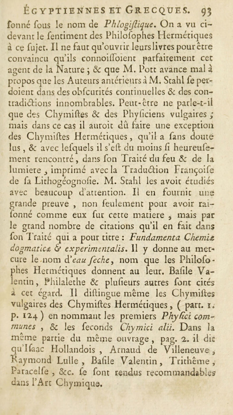 formé fous !e nom de Phlogijlique, On a vu ci- devant le fentiment des Philofophes Hermétiques à ce fujet. Il ne faut qu’ouvrir leurs livres pour être convaincu qu’ils connoiffbîent parfaitement cet agent de la Nature \ 8c que M. Pott avance mal à propos que les Auteurs antérieurs à M. Stahi le per- doient dans des obfcurités continuelles 8c des con- tradictions innombrables. Peut-être 11e parle-t-il que des Chymiftes & des Phylîciens vulgaires ; mais dans ce cas il auroit dû faire une exception des Chymiftes Hermétiques, qu’il a fans doute lus, 8c avec lefquels il s’eft du moins fi heureulé- ment rencontré, dans fon Traité du feu 8c de la lumière imprimé avec la Traduction Françoife de fa Lithogéognofie. M. Stahi les avoir étudiés avec beaucoup d’attention. Il en fournie une grande preuve , non feulement pour avoir rai- fonné comme eux fur cette matière , mais par le grand nombre de citations qu’il en fait dans fon Traité qui a pour titre : Fundamenta Chemin dogmatlcœ & experimentalis. Il y donne au met* cure le-nom d'eau feche, nom que les Philofo- phes Hermétiques donnent au leur. Bahle Va- lentin , Philalethe 8c plufieurs autres font cités à cet égard. 11 diftingue même les Chymiftes vulgaires des Chymiftes Hermétiques, ( part. 1. p. 124 ) en nommant les premiers Phyfici com- munes , 8c les féconds Chymïci alii. Dans la meme partie du même ouvrage , pag. 2. il die qu’Ifaac Hollandais , Arnaud de Villeneuve, Kaymond Lulle , Baille Valentin, Trithême, Par ace lfe , &c. fe font rendus recommandables dans l’Arc Chymique,