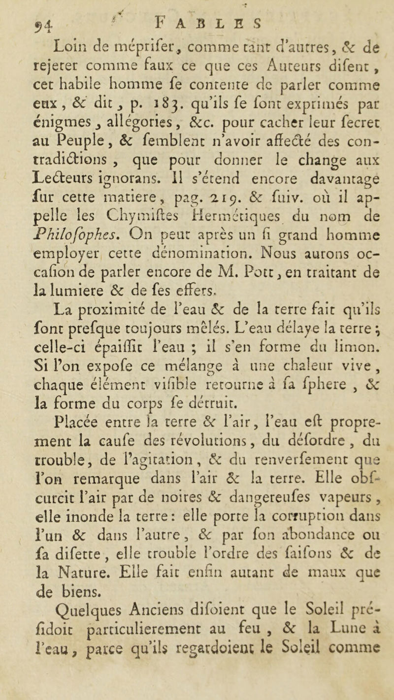 Loin cle méprifer., comme tant d’autres, ôc de rejerer comme faux ce que ces Auteurs difent, cet habile homme fe contente de parier comme eux , <5c dit j p. 183. qu’ils fe font exprimés par énigmes allégories, &c. pour cacher leur fecret au Peuple, ôc femblenc n’avoir affecté des con- tradictions , que pour donner le change aux LeCteurs ignorans. Il s’étend encore davantage fur cette matière, pag. 219. £c fuiv. où il ap- pelle les Chymiftes Hermétiques du nom de Philofophes. On peur après un h grand homme employer cette dénomination. Nous aurons oc- casion de parler encore de M. Pote* en traitant de la lumière Ôc de fes effets. La proximité de l’eau 5c de la terre fait qu’ils font prefque toujours mêlés. L’eau délaye la terre \ celle-ci épaiffic l’eau ; il s’en forme du limon. Si l’on expofe ce mélange à une chaleur vive , chaque élément vihble retourne à fa fphere , ôc la forme du corps fe détruit. Placée entre la terre 6c l’air, l’eau eft propre- ment la caufe des révolutions, du aéfordre , du trouble, de l’agitation, & du renverfemenc que l’on remarque dans l’air 6c la terre. Elle obf- curcit l’air par de noires &c dangereufes vapeurs , elle inonde la terre: elle porte la corruption dans l’un ôc dans l’autre, ôc par fon abondance ou fa difette , elle trouble l’ordre des faifons ôc de la Nature. Elle fait enfin autant de maux que de biens. Quelques Anciens difoient que le Soleil pré- fxdoit particulièrement au feu , ôc la Lune à l’eau, parce qu’ils regatdoieot le Soleil comme