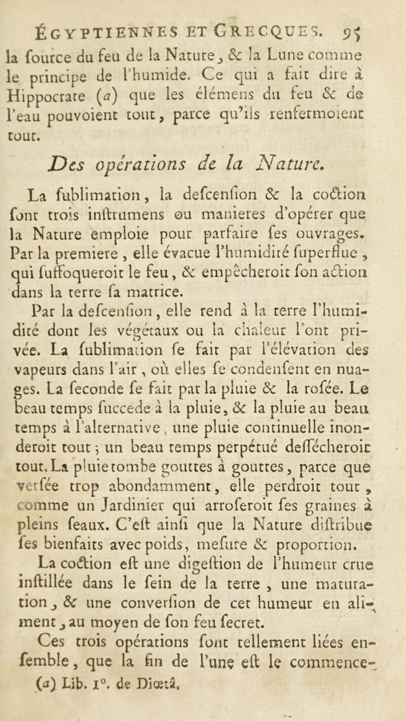 la fource du feu de la Nature 3 & îa Lune comme le principe de l’humide. Ce qui a fait dire à Hippocrate (a) que les élémens du feu & de l’eau pouvoient tout, parce qu’ils renfermoienc tour. / Des operations de la Nature. La fublimation, la defeenfion &c la coéLion fonr trois inftrumens ou maniérés d’opérer que la Nature emploie pour parfaire fes ouvrages. Par la première , elle évacue l’humidité fuperflue , qui fuffoqueroit le feu, & empêcheroic fon a&ion dans la terre fa matrice. Par la defeenfion, elle rend à la rerre l’humi- dité dont les végétaux ou la chaleur l’ont pri- vée. La fublimation fe fait par l’élévation des vapeurs dans l’air, où elles fe condenfent en nua- ges. La fécondé fe fait par la pluie & la rofée. Le beau temps fuccede à la pluie, & la pluie au beau temps a l’alternative, une pluie continuelle inon- deroit tout *, un beau temps perpétué deffécheroic tout.La pluietombe gouttes à gouttes, parce que verfée trop abondamment, elle perdroit tour comme un Jardinier qui arroferoic fes graines pleins féaux. C’eft ainfi que la Nature diftribuç fes bienfaits avec poids, mefure & proportion. La codlion eft une digeftion de l’humeur crue inftillée dans le fein de la terre , une matura- tion j &c une converfion de cet humeur en ali- ment j au moyen de fon feu fecret. Ces trois opérations font tellement liées en- femble, que la fin de Lune eft le commence- (a) Lib. 1°. de Diœtâ, <4