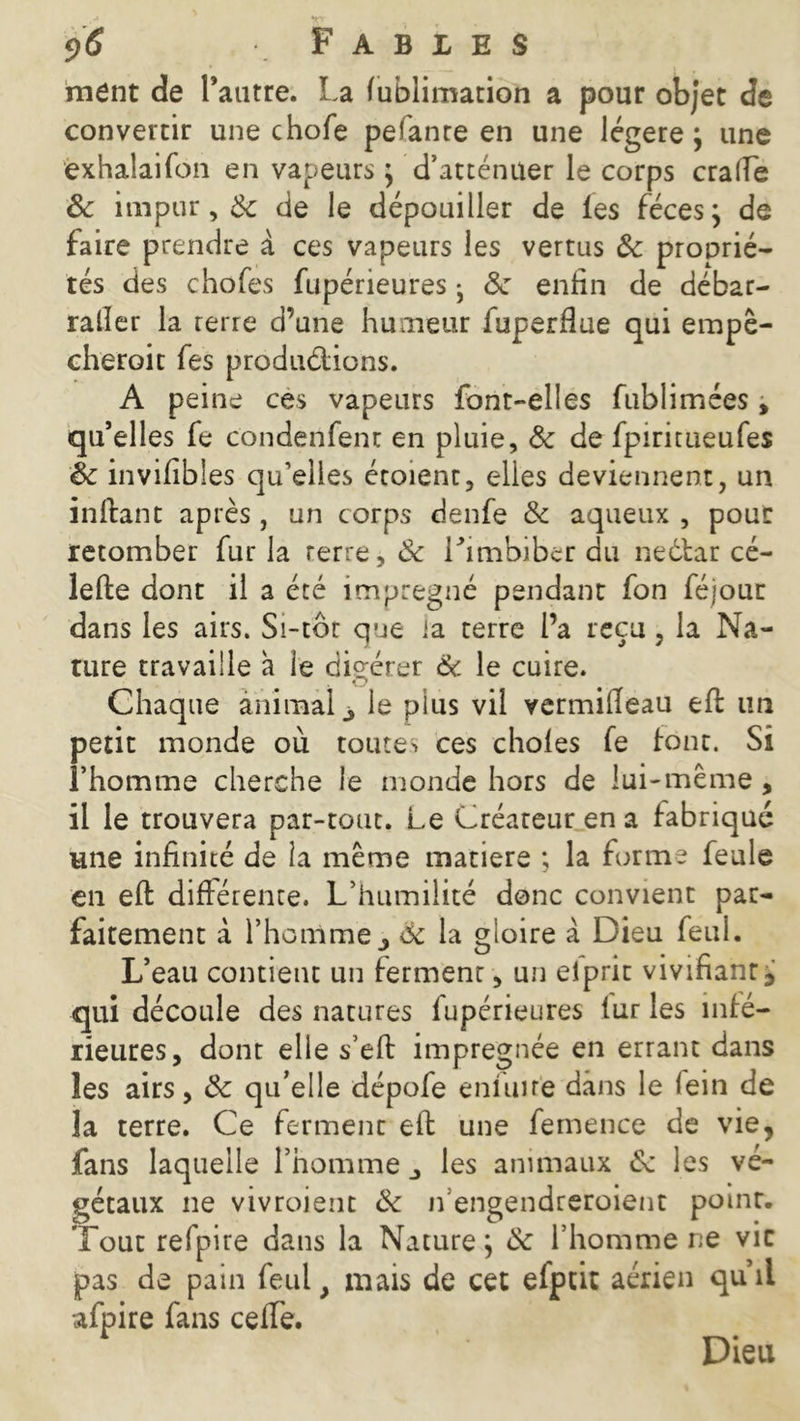 ment de l’antre. La fublimation a pour objet de convertir une chofe pefanre en une légère; une exhalai Ton en vapeurs ; d’atténuer le corps crade & impur, Ôc de le dépouiller de les fèces; de faire prendre à ces vapeurs les vertus 3c proprié- tés des chofes fupérieures • 3c enfin de débar- ralîer la terre d’une humeur fuperflue qui empê- cheroit fes productions. A peine ces vapeurs font-elles fublimées, qu’elles fe condenfenr en pluie, 3c de fpiritueufes 3c invilîbles qu’elles étoient, elies deviennent, un inltant après, un corps denfe 3c aqueux , pour retomber fur la rerre, 3c l’imbiber du nedtar cé- lefte dont il a été imprégné pendant fon féjour dans les airs. Si-tbc que ia terre l’a reçu, la Na- ture travaille a le digérer 6c le cuire. Chaque animal 3 le plus vil vermilleau eft un petit monde où toutes ces chofes fe font. Si l’homme cherche le inonde hors de lui-même, il le trouvera par-tout. Le Créateur en a fabriqué une infinité de la même matière ; la forme feule en eft différente. L’humilité donc convient par- faitement à l’homme j 6c la gloire à Dieu feul. L’eau contient un ferment, un elprit vivifiant qui découle des natures fupérieures fur les infé- rieures, dont elle s’eft imprégnée en errant dans les airs, 3c qu’elle dépofe enluife dans le fein de la terre. Ce ferment eft une fernence de vie, fans laquelle l’homme les animaux 6c les vé- gétaux ne vivroient 3c n engendreroient point. Tout refpire dans la Nature; 3c l’homme ne vit pas de pain feul, mais de cet efptit aérien qu’il afpire fans cefte. Dieu