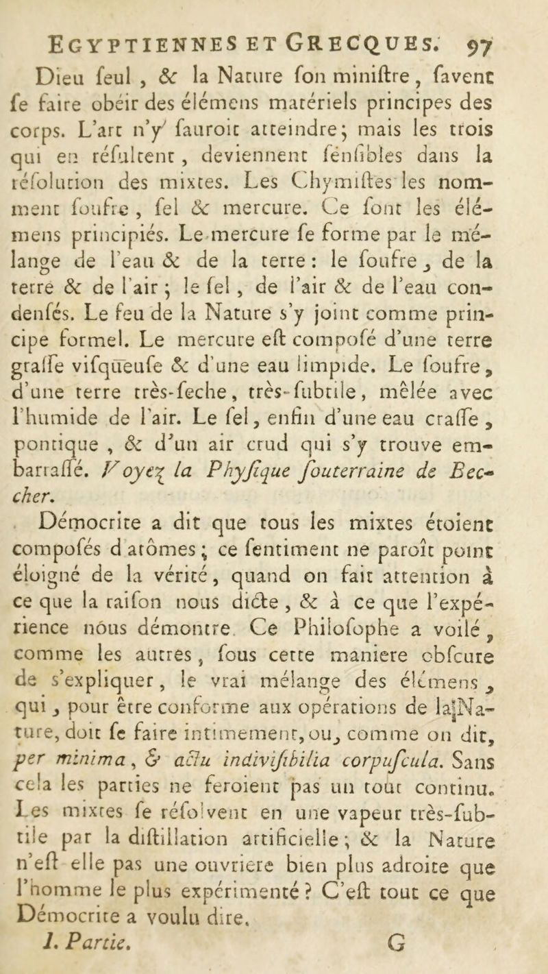 Dieu feul , ôc la Narure fon miniftre, favenc fe faire obéir des éiémens matériels principes des corps. L’arc nÿ fauroic atteindre; mais les trois qui en réfui cent, deviennent fénhbles dans la réfolution des mixtes. Les Chymiftes les nom- ment fou fie , fel Ôc mercure. Ce font les élé- mens principiés. Le mercure fe forme par le mé- lange de l'eau ôc de la terre : le ioufre de la terre ôc de 1 air ; le fel , de i’air ôc de l’eau con- denfés. Le feu de la Nature s’y joint comme prin- cipe formel. Le mercure eft compofé d’une terre graife vifqüeufe ôc d’une eau limpide. Le foufre, d’une terre très-feche, très-fubtile, mêlée avec 1 humide de l'air. Le fei, enfin d’une eau crafiTe , pontique , ôc d'un air crud qui s’y trouve era- barraffé. Voye% la Phyjique fouterraine de Bec~ cher. Démocrite a dit que tous les mixtes étoienc compofés d atomes ; ce fentiment ne paroîc point éloigné de la vérité, quand on fait attention à ce que la rai fon nous diète , Ôc à ce que l’expé- rience nous démontre Ce Philofophe a voilé , comme les autres, fous cette maniéré obfcure de s’expliquer, le vrai mélange des éiémens qui pour être conforme aux opérations de la|Na- ture, doit fe faire intimement,ou, comme on dit, per mini ma, & aclu ïndivijibilia corpufcula. Sans cela les parties ne feroient pas un tout continu. Les mixtes fe réfoi vent en une vapeur très-fub- tiîe par la diftillation artificielle ; Ôc la Nature n’eft elle pas une ouvrière bien plus adroite que l’homme le plus expérimenté ? C’efl tout ce que Démocrite a voulu dire. L Partie. G