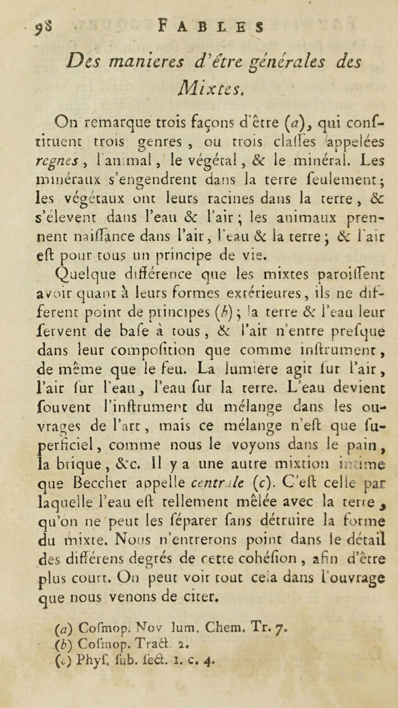 Des manier es d'être générales des Mixtes. On remarque trois façons d'être (tf), qui conf- tituenc trois genres , ou trois dalles appelées regnes , l'animal, le végétal , & le minéral. Les minéraux s’engendrent dans la terre feulement; les végétaux ont leurs racines dans la terre , ôc s’élèvent dans l’eau Sc l’air ; les animaux pren- nent naiffance dans l’air, l’eau & la terre j & l'air eft pour tous un principe de vie. Quelque différence que les mixtes parodient avoir quant à leurs formes extérieures, ils ne dif- férent point de principes (/>) j !a terre & l’eau leur fervent de bafe à tous, 6c l’air n’entre prelque dans leur compofition que comme infiniment, de même que le feu. La lumière agir fur l’air, l’air fur l’eaul’eau fur la terre. L’eau devient fouvent l’inftrumert du mélange dans les ou- vrages de l’art, mais ce mélange n’eft que fu- perhciel, comme nous le voyons dans le pain, la brique, <5cc. Il y a une autre mixtion ir ime que Beccher aopelle centr.dc (c). C’eft celle par laquelle l’eau eft tellement mêlée avec la tene 3 qu’on ne peut les féparer fans détruire la forme du mixte. Nous n’entrerons point dans le détail des différens degrés de rette cohéfion , afin d’être plus court. On peut voir tout cela dans i ouvrage que nous venons de citer. (ci) Cofmop. Nov lum. Chem. Tr. 7. (b) Cofmop. Traft 2,