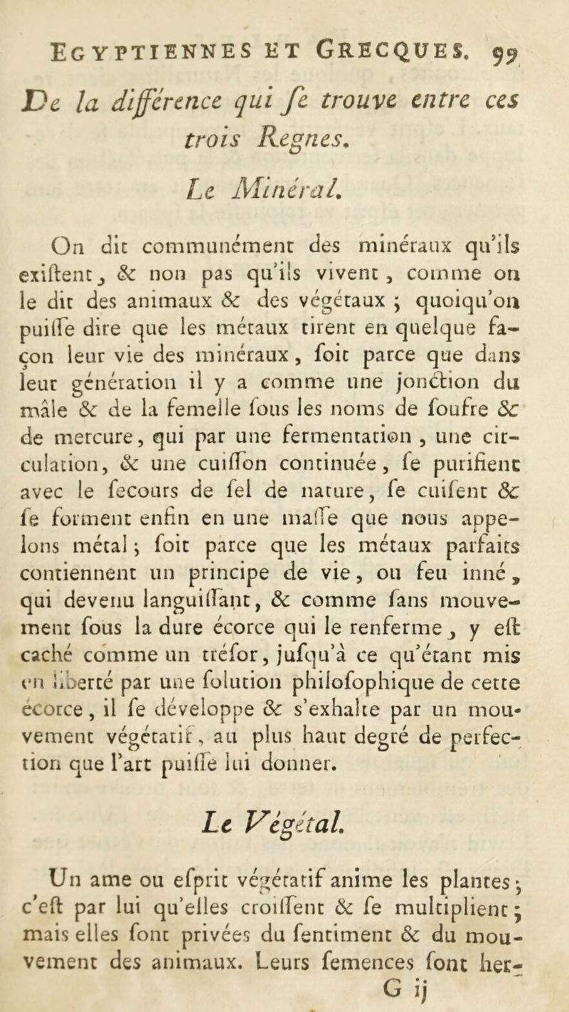 De la différence qui fe trouve entre ces trois Régnés. Le MineraL On die communément des minéraux qu’ils exiftentj & non pas qu’ils vivent, comme on le dit des animaux 8c des végétaux ; quoiqu’on puilfe dire que les métaux tirent en quelque fa- çon leur vie des minéraux , foit parce que dans leur génération il y a comme une jonction du mâle 8c de la femelle lous les noms de foutre 8c de mercure, qui par une fermentation , une cir- culation, 8c une cuilïon continuée, le purifienc avec le fecours de fel de nature, le cuifent 8c fe forment enfin en une malle que nous appe- lons métal ; foit parce que les métaux parfaits contiennent un principe de vie, ou feu inné, qui devenu languillant, 8c comme fans mouve- ment fous la dure écorce qui le renferme > y ell caché comme un tréfor, jufqu’â ce qu’étant mis en liberté par une folution philofophique de cette ecorce, il fe développe 8c s’exhalte par un mou- vement végétatif, au plus haut degré de perfec- tion que l’art puifie lui donner. Le Végétal. Un ame ou efprit végétatif anime les plantes-, c’eft par lui qu’elles croiffent 8c fe multiplient * mais elles font privées du fentiment 8c du mou- vement des animaux. Leurs femences font her- G ij