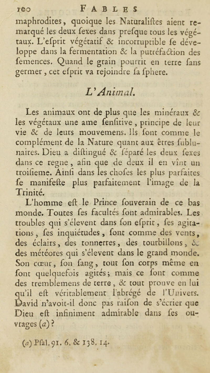 maphrodites, quoique les Naturaliftes aient re- marqué les deux fexes dans prefque tous les végé- taux. L’efprit végétatif & incorruptible fe déve- loppe dans la fermentation 3c la putréfaction des femences. Quand le grain pourrit en terre fans germer, cet efprit va rejoindre fa fphere. & An imal. Les animaux ont de plus que les minéraux 3c les végétaux une ame fenfitive , principe de leur vie 3c de leurs mouvemens. Ils font comme le complément de la Nature quant aux êtres fublu- naires. Dieu a diftingué 3c léparé les deux fexes dans ce régné , afin que de deux il en vint un troifieme. Ainfi dans les chofes les plus parfaites fe manifefte plus parfaitement l’image de la I nnite. L’homme eft le Prince fouverain de ce bas monde. Toutes fes facultés font admirables. Les troubles qui s’élèvent dans fon efprir, fes agita- tions , fes inquiétudes , font comme des vents, des éclairs, des tonnerres, des tourbillons, «L des météores qui s’élèvent dans le grand monde. Son cœur, fon fang, tout fon corps même en font quelquefois agités; mais ce font comme des tremblemens de terre, 3c tout prouve en lui qu’il eft véritablement l'abrégé de l’Univers. David n’avoit-il donc pas raifon de s’écrier que Dieu eft infiniment admirable dans les ou- vrages {a) ?