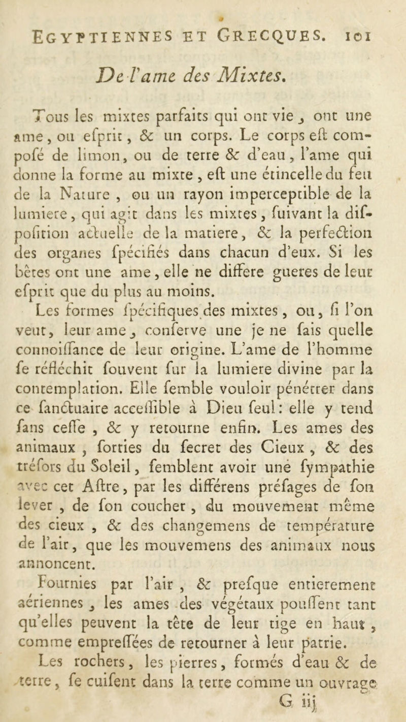 De l arue, des Mixtes. Tous les mixtes parfaits qui ont vie ont une âme, ou efprit, & un corps. Le corps eft com- pofé de limon, ou de terre 8c d’eau, l’ame qui donne la forme au mixte , elt une étincelle du feu de la Nature , ou un rayon imperceptible de la lumière, qui agit dans les mixtes, fuivant la dif- pofition actuelle delà matière, 8c la perfection des organes fpécifiés dans chacun d’eux. Si les bêtes ont une ame, elle ne différé gueres de leur efprit que du plus au moins. Les formes fpécifiques des mixtes, ou, fi l’on veut, leur ameconferve une je ne fais quelle connoiffance de leur origine. L’ame de l’homme fe réfléchit fouvent fur la lumière divine par la contemplation. Elle femble vouloir pénétrer dans ce fanétuaire accefîible à Dieu feul: elle y tend fans ceffe , 8c y retourne enfin. Les âmes des animaux , forries du fecret des Cieux , 8c des tréfors du Soleil, femblent avoir une fympathie avec cet Alite, par les différens préfages de fou lever , de fon coucher , du mouvement même des cieux , 8c des changemens de température de l’air, que les mouvemens des animaux nous annoncent. Fournies par l’air , 8c prefque entièrement aeriennes les âmes des végétaux pouffent tant qu’elles peuvent la tête de leur tige en haut , comme empueffées de retourner à leur patrie. Les rochers, les pierres, formés d’eau 8c de terre, fe cuifent dans la terre comme un ouvraec G* •. , 11J