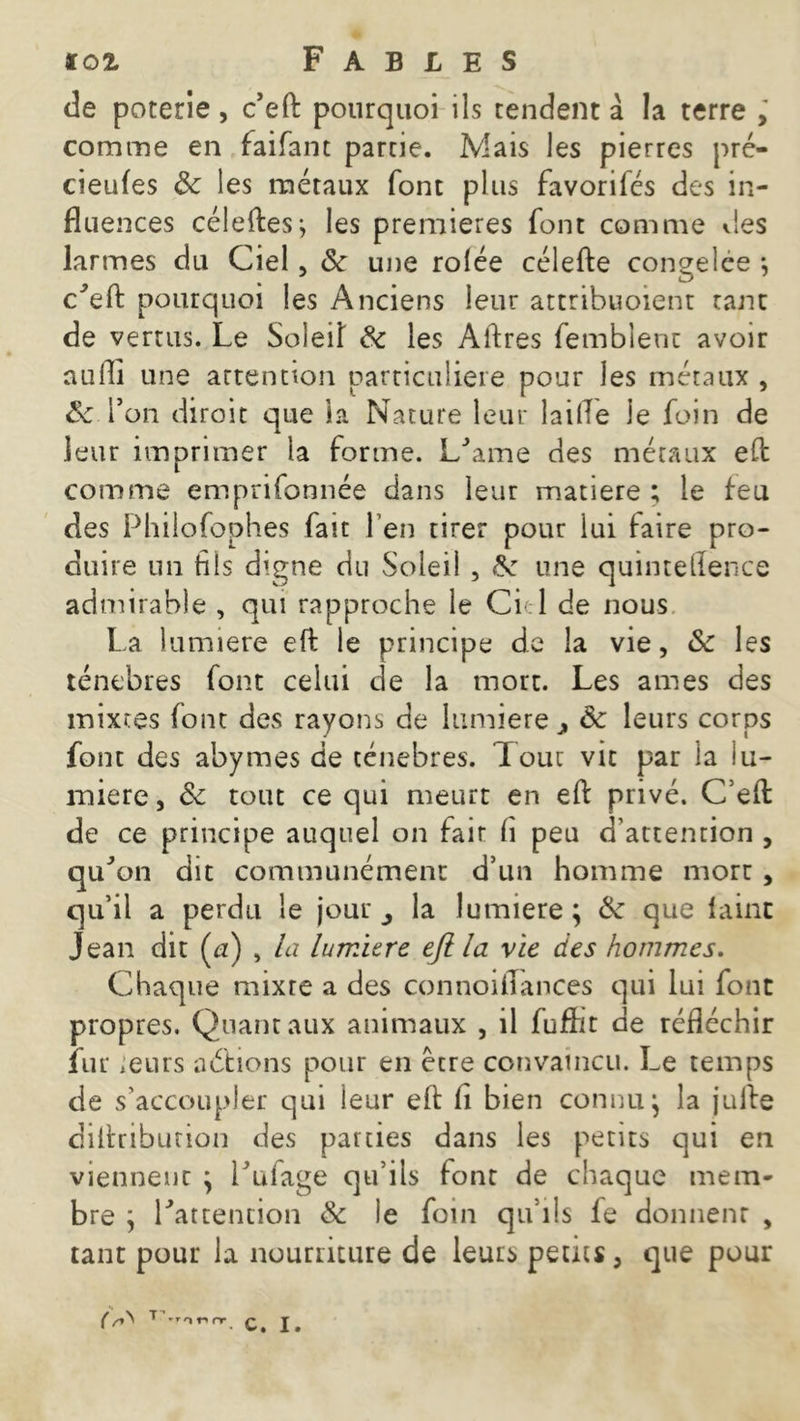 de poterie, c’eft pourquoi ils tendent à la terre ; comme en faifant partie. Mais les pierres pré- cieufes 8c les métaux font plus favorifés des in- fluences céleftes; les premières font comme vies larmes du Ciel, 8c une rolée célefte congelee -, Ceft pourquoi les Anciens leur attribuoient tant de vertus. Le Soleil 8c les Aftres femblenc avoir aufti une attention particulière pour les métaux , 8c fon diroit que la Nature leur laifle le foin de leur imprimer la forme. L'ame des métaux eft comme emprifonnée dans leur matière ; le feu des Philofophes fait l’en tirer pour lui faire pro- duire un fils digne du Soleil , A: une quinteflence admirable , qui rapproche le Ci l de nous La lumière eft le principe de la vie, 8c les ténèbres font celui de la mort. Les âmes des mixtes font des rayons de lumière , 8c leurs corps font des abymes de ténèbres, loue vit par la lu- mière, 8c tout ce qui meurt en eft privé. C eft de ce principe auquel on fait fi peu d’attention , qu^on dit communément d’un homme mort , qu’il a perdu le jour la lumière ; 8c que laine Jean dit (a) , la lumière efi la vie des hommes. Chaque mixte a des connoiflances qui lui font propres. Quant aux animaux , il fuflit de réfléchir fur ;eurs a étions pour en être convaincu. Le temps de s’accoupler qui leur eft li bien connu} la jufte diftribution des parties dans les petits qui en viennent } Lufage qu’ils font de chaque mem- bre } Inattention & le foin qu’ils fe donneur , tant pour la nourriture de leurs petits , que pour (T 'r'>t'*nr C, I .