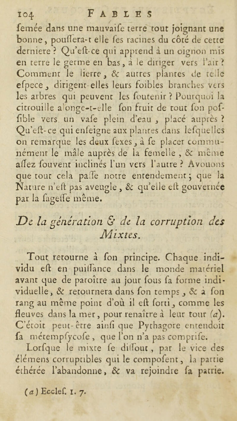femée dans une mauvaife terre tout joignant une bonne, poullera-t elle Tes racines du côté de cette derniere ? Qu’efbce qui apprend à un oignon mis en terre le germe en bas, à le diriger vers l’air ? Comment le lierre, & autres plantes de telle efpecej dirigent elles leurs foibles branches vers les arbres qui peuvent les foutenir ? Pourquoi la citrouille a onge-t-tlle fon fruit de tout fon pof* fîble vers un vafe plein d’eau , placé auprès ? Qu’eft-ce qui enleigne aux plantes dans lefquellcs on remarque les deux fexes, à fe placer commu- nément le mâle auprès de la femelle , & meme allez fouvent inclinés l’un vers l’autre ? Avouons que tour cela paiTe notre entendement} que la Nature n’eft pas aveugle , & qu’eile eifc gouvernée par la fagelfe même. De la génération & de la corruption des Mixtes. Tout retourne â fon principe. Chaque indi- vidu eft en puiiTance dans le monde matériel avant que de paroître au jour fous fa forme indi- viduelle, & retournera dans fon temps <Se a fon rang au même point d’où il eft forti, comme les fleu ves dans la mer, pour renaître â leur tour (a). C’étoit peut- être ainli que Pythagore entendoit fa métempfycofe , que l’on n’a pas comprife. Lorfque le mixte le dilïouc , par le vice des élémens corruptibles qui le compofent, la partie éthérée l’abandonne, & va rejoindre fa patrie.