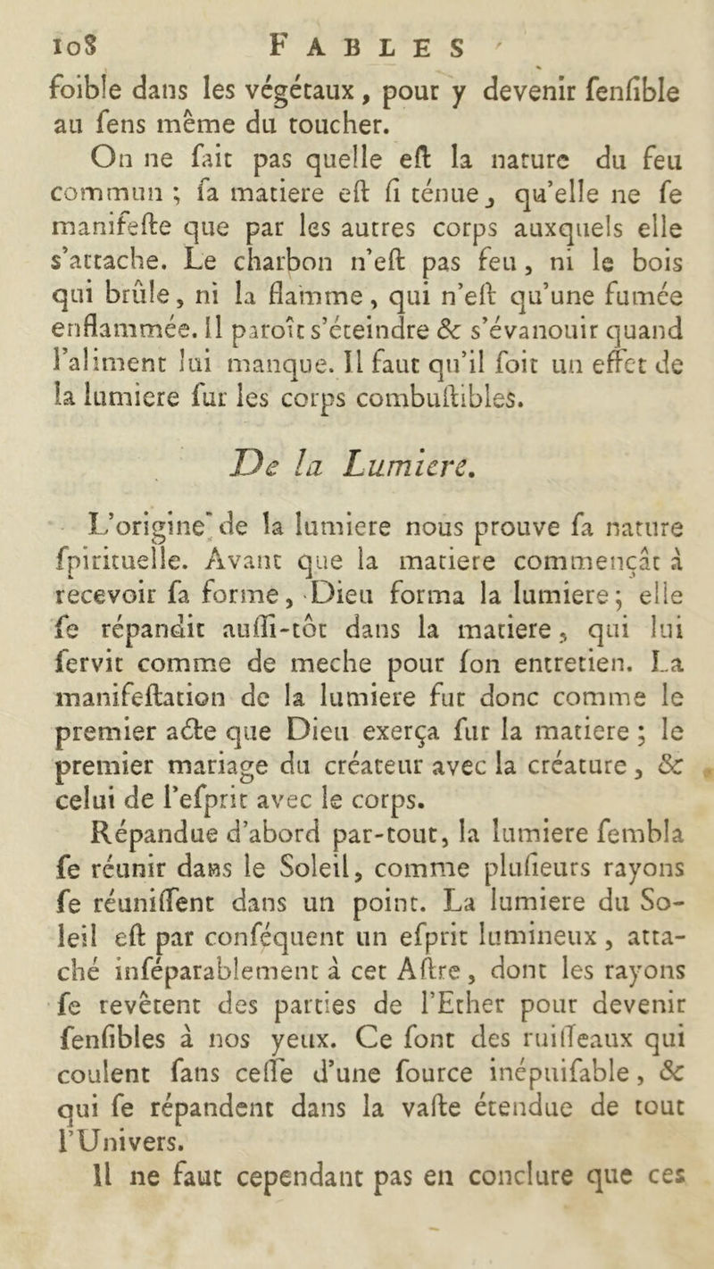 V ' % foible dans les végétaux, pour y devenir fenfible au fens même du toucher. On ne fait pas quelle eft la nature du feu commun ; fa matière eft fi ténue j qu’elle ne fe manifefte que par les autres corps auxquels elle s’attache. Le charbon n’eft pas feu, ni le bois qui brûle, ni la flamme, qui n’eft qu’une fumée enflammée. Il paroît s’éteindre Se s’évanouir quand l’aliment lui manque. Il faut qu’il foit un effet de la lumière lut les corps combultibles. De la Lumière. L’origine* de la lumière nous prouve fa nature fpirituelle. Avant que la matière commençât à recevoir fa forme, Dieu forma la lumière; elle fe répandit aufïi-tôt dans la matière, qui lui fervit comme de meche pour fon entretien. La manifeftation de la lumière fur donc comme le premier a de que Dieu exerça fur la matière ; le premier mariage du créateur avec la créature, & celui de l’efprit avec le corps. Répandue d’abord par-tout, la lumière fembla fe réunir dans le Soleil, comme plufieurs rayons fe réunifient dans un point. La lumière du So- leil eft par conféquent un efprit lumineux, atta- ché inféparablement à cet Aftre , dont les rayons fe revêtent des parties de l’Ether pour devenir fenfibles à nos yeux. Ce font des ruifléaux qui coulent fans ceffe d’une fource inépuifable, de qui fe répandent dans la vafte étendue de tout l’Univers. Il ne faut cependant pas en conclure que ces