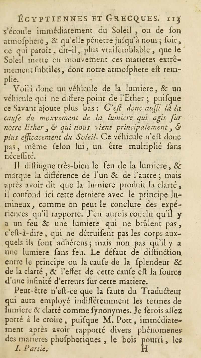 s’écoule immédiatement du Soleil , ou de fon atmofphere^ & qu’elle pénétré jufqu’à nous; foie, ce qui paroît, dit-il, plus vraifemblable, que le Soleil mette en mouvement ces matières extrê- mement fubtiles, dont notre atmofphere eft rem- plie. Voila donc un véhicule de la lumière, 8c un véhicule qui ne différé point de l’Ether ; puifque ce Savant ajoute plus bas : C'eft donc auffi là la caufe du mouvement de la lumicre qui agit fur notre Ether ^ & qui nous vient principalement y & plus efficacement du Soleil. Ce véhicule n’eft donc pas, même félon lui, un être multiplié fans néceflité. Il diftinsne très-bien le feu de la lumière» & marque la différence de l'un & de l’autre; mais après avoir dit que la lumière produit la clarté, il confond ici cette derniere avec le principe lu- mineux comme on peut le conclure des expé- riences qu’il rapporte. J’en aurois conclu qu’il y a un feu &: une lumicre qui ne brûlent pas, c’eft-a-dire, qui ne détruifent pas les corps aux- quels ils font adhérens ; mais non pas qu’il y a une lumière fans feu. Le défaut de diftinéfcioti entre le principe ou la caufe de la fplendeur Ôc de la clarté , 6c l’effet de cette caufe eft la fource d’une infinité d’erreurs fur cette matière. Peut-être n’eft-ce que la faute du Traduéteur qui aura employé indifféremment les termes de lumière ëc clarté comme fynonymes. Je ferois affez porté a le croire, puifque M. Pott, immédiate- ment après avoir rapporté divers phénomènes des marieres phofphoriques, le bois pourri, les /. Partie. H