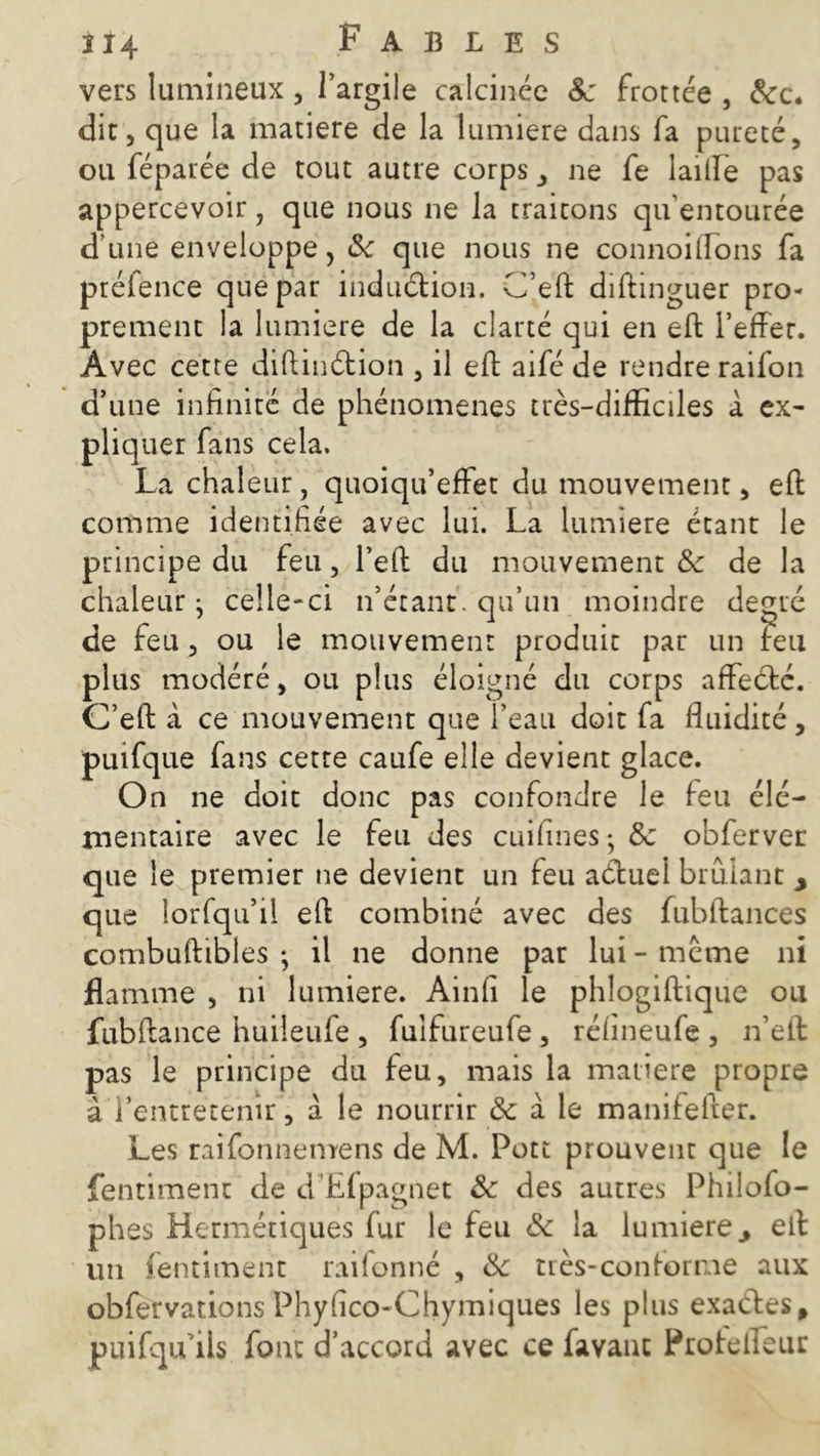 vers lumineux, l’argile calcinée 8c frottée , &c. dit, que la matière de la lumière dans fa pureté, ou féparée de tout autre corps, ne fe laide pas appercevoir, que nous ne la traitons qu’entourée d une enveloppe, 8c que nous ne connoiftons fa préfence que par induétion. C’eft diftinguer pro- prement la lumière de la clarté qui en eft l’effer. Avec cette diftinétion , il ed aifé de rendre raifon d’une infinité de phénomènes très-difficiles à ex- pliquer fans cela. La chaleur, quoiqu’effet du mouvement, eft comme identifiée avec lui. La lumière étant le principe du feu, l’eft du mouvement 8c de la chaleur j celle-ci n’étant, qu’un moindre degré de feu, ou le mouvement produit par un feu plus modéré, ou plus éloigné du corps affecté. C’eft à ce mouvement que l’eau doit fa fluidité , puifque fans cette caufe elle devient glace. On ne doit donc pas confondre le feu élé- mentaire avec le feu des cuifines ; 8c obferver que le premier ne devient un feu aétuel brûlant y que lorfqu’il eft combiné avec des fubftances combuftibles -, il ne donne par lui - meme ni flamme , ni lumière. Ainfi le phlogiftique ou fubftance huiîeufe , fuifureufe , réfineufe , n’eft pas le principe du feu, mais la matière propre à l’entretenir, à le nourrir & à le manifefter. Les raifonnemens de M. Pott prouvent que le fentiment de d’Êfpagnet 8c des autres Philofo- phes Hermétiques fur le feu 8c la lumièrey eft un fentiment raifonné , 8c très-conforme aux obfervations Phyfico-Chymiques les plus exactes, puifqu ils font d’accord avec ce favauc Protelfeur