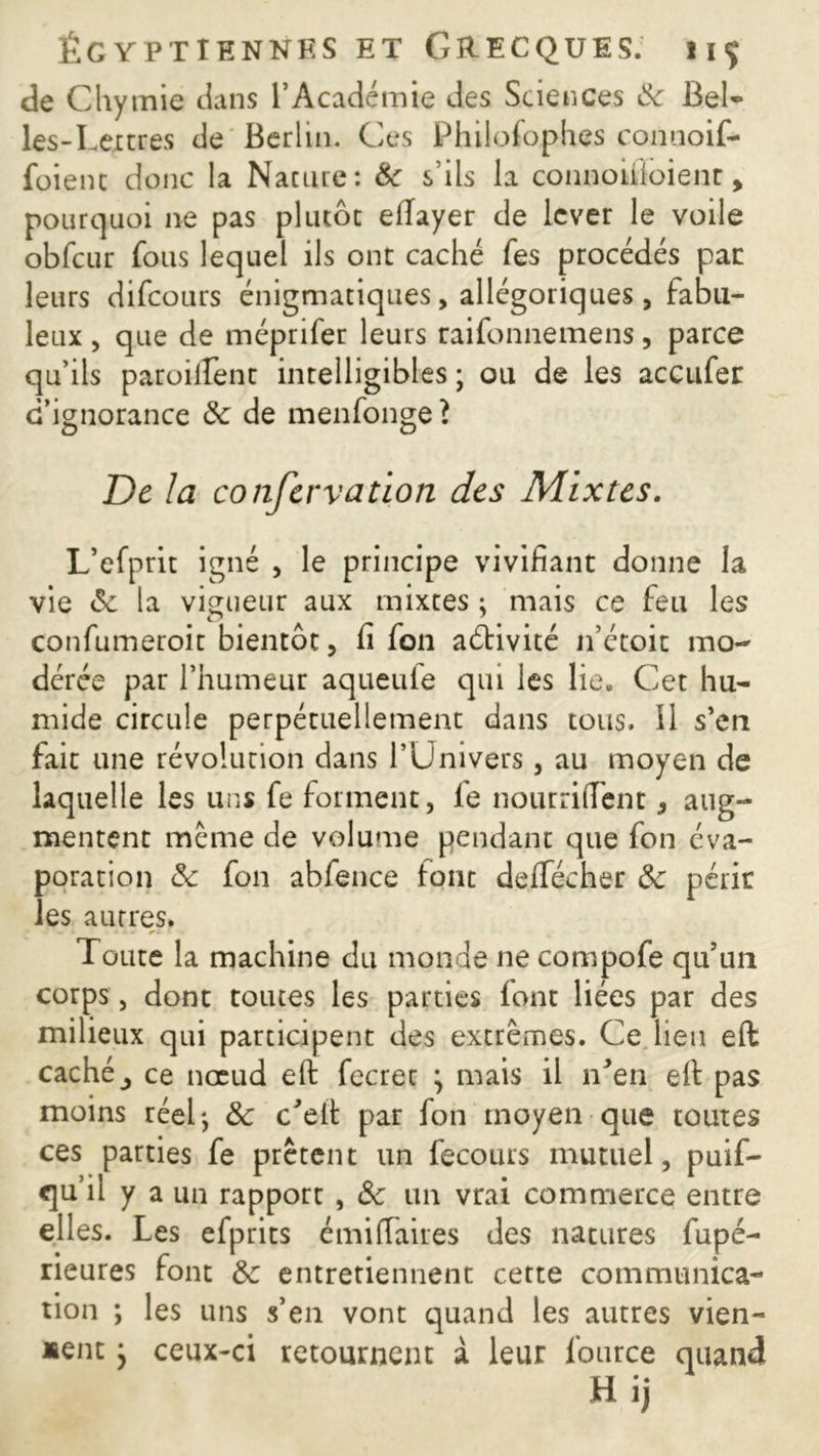 de Chymie dans l’Académie des Sciences 8c Bel- les-Lettres de Berlin. Ces Philofophes connoif- foienc donc la Nature: tk s’ils la connoiiioienr, pourquoi ne pas plutôt efiayer de lever le voile obfcur fous lequel ils ont caché fes procédés par leurs difeours énigmatiques, allégoriques , fabu- leux , que de méprifer leurs raifonnemens, parce qu’ils paroilLent intelligibles ; ou de les accufer d’ignorance &: de menfonge t De la conservation des Mixtes. L’efprit igné , le principe vivifiant donne la vie 8c la vigueur aux mixtes ; mais ce feu les confumeroit bientôt, fi fon aébivité n’étoit mo- dérée par l’humeur aqueufe qui ies lie. Cet hu- mide circule perpétuellement dans tous. 11 s’en fait une révolution dans l’Univers, au moyen de laquelle les uns fe forment, fie nourriffent, aug- mentent meme de volume pendant que fon éva- poration 8c fon abfence font deflfécher 8c périr les autres. Toute la machine du monde ne compofe qu’un corps, dont toutes les parties font liées par des milieux qui participent des extrêmes. Ce lieu eft caché _, ce noeud eft fecret * mais il lTen efi: pas moins réeL, 8c c’elt par fon moyen que toutes ces parties fe prêtent un fecours mutuel, puif- qu’il y a un rapport , & un vrai commerce entre elles. Les efprits émiffaires des natures fupé- rieures font 8c entretiennent cette communica- tion *, les uns s’en vont quand les autres vien- nent } ceux-ci retournent à leur fource quand