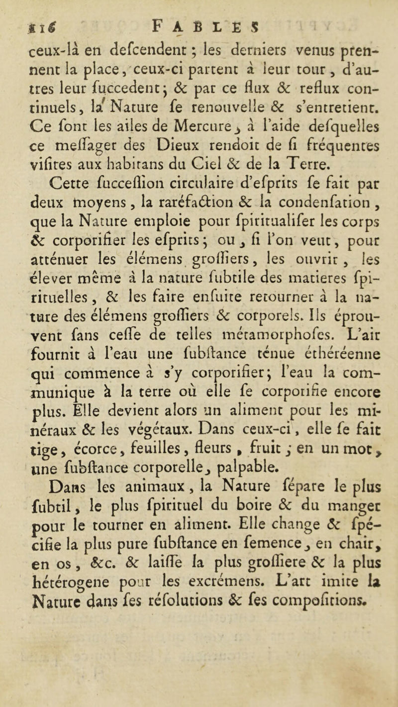 ceux-là en defcendent ; les derniers venus pren- nent la place, ceux-ci partent à leur tour , d’au- tres leur Succèdent; 5c par ce flux 5c reflux con- tinuels , laf Nature fe renouvelle & s’entretient. Ce font les ailes de Mercure 3 à l’aide defquelles ce meflager des Dieux rendoit de fl fréquentes vifites aux habirans du Ciel 5c de la Terre. Cette fucceflion circulaire d’efprits fe fait par deux moyens, la raréfaétion & la condenfation , que la Nature emploie pour fpiritualifer les corps éc corporifier les efprits ; ou , fi l’on veut, pour atténuer les élémens grofliers, les ouvrir, les élever meme à la nature Subtile des matières Spi- rituelles , & les faire enfuite retourner à la na- ture des élémens grofliers & corporels. Ils éprou- vent fans cefle de telles métamorphofes. L’air fournit à l’eau une fubftance ténue éthéréenne qui commence à s’y corporifier; l’eau la com- munique à la terre où elle fe corpoiifie encore plus. Elle devient alors un aliment pour les mi- néraux 5c les végétaux. Dans ceux-ci, elle fe fait tige, écorce, feuilles, fleurs, fruit ; en un moc> line fubftance corporelle., palpable. Dans les animaux , la Nature fépare le plus fubtil, le plus Spirituel du boire & du manger pour le tourner en aliment. Elle change 5c Spé- cifie la plus pure fubftance en femence ., en chair, en os , &c. 5c laifle la plus grofliere 5c la plus hétérogène pour les excrémens. L’art imite la Nature dans fes réfolutions 5c fes compositions.