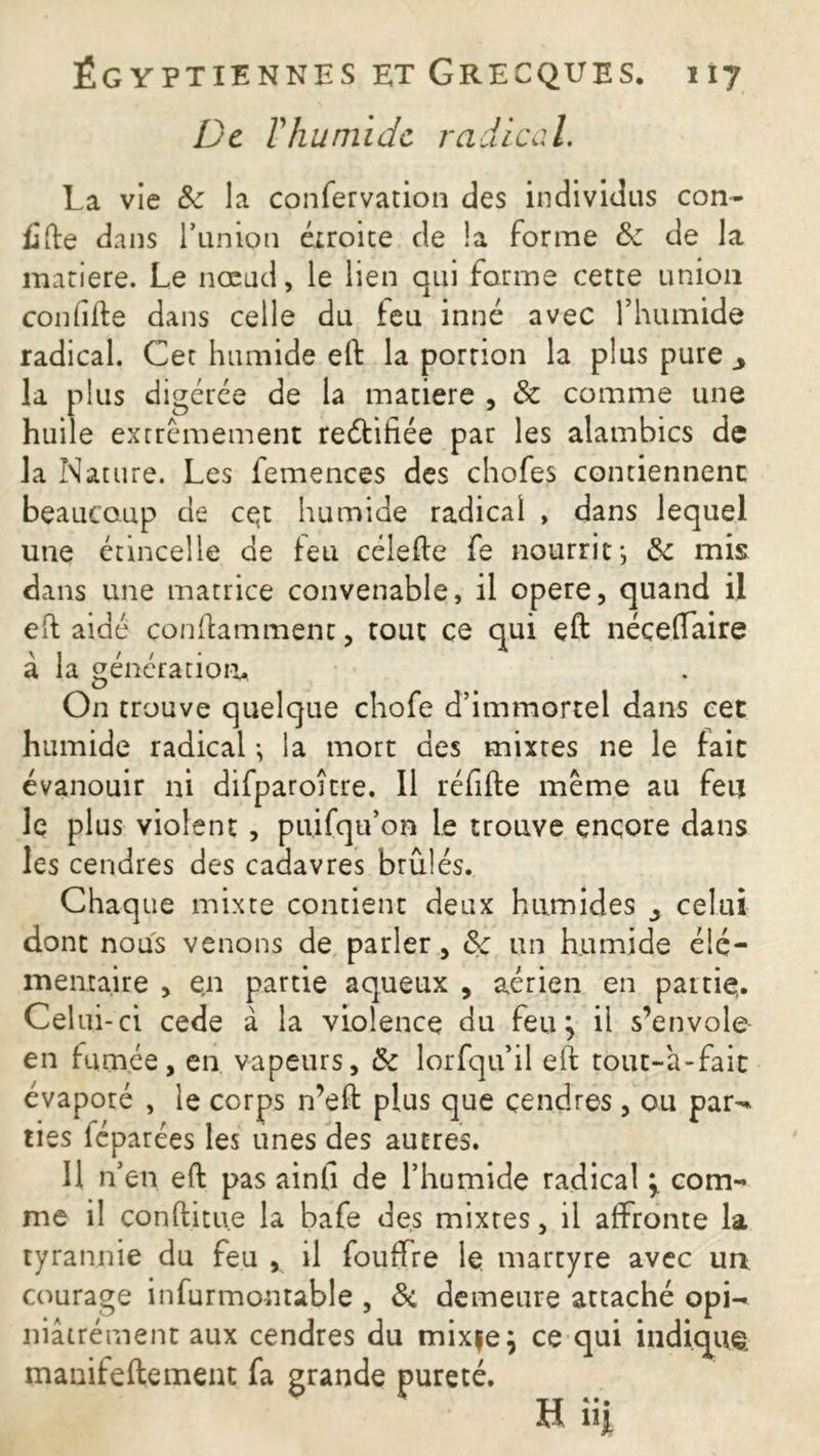 De T humide radical. La vie de la confervation des individus con- fiée dans l’union étroite de la forme de de la matière. Le nœud, le lien qui forme cette union confille dans celle du leu inné avec l’humide radical. Cet humide eft la portion la plus pure y la plus digérée de la matière , & comme une huile extrêmement reélihée par les alambics de la Nature. Les femences des chofes contiennent beaucoup de cet humide radical , dans lequel une étincelle de leu célefte fe nourrit-, de mis dans une matrice convenable, il opéré, quand il efl aidé çonflamment, tout ce qui eft néçelfaire à la génération* On trouve quelque chofe d’immortel dans cet humide radical -, la mort des mixtes ne le fait évanouir ni difparoitre. Il réfifte même au feu le plus violent , puifqu’on le trouve encore dans les cendres des cadavres brûlés. Chaque mixte contient deux humides ^ celui dont nous venons de parler, de un humide élé- mentaire , en partie aqueux , aérien en partie,. Celui-ci cede à la violence du feu ^ il s’envole en famée, en vapeurs, de lorfqu’il eft tout-à-fait évaporé , le corps n’eft plus que cendres , ou par-* lies féparées les unes des autres. 11 n’en eft pas ainfi de l’humide radical > com- me il conftitu.e la bafe des mixtes, il affronte la tyrannie du feu , il fouffre le martyre avec un courage infurmontable , Si demeure attaché opw niâirément aux cendres du mixfe; ce qui indique, manifeftement fa grande pureté.