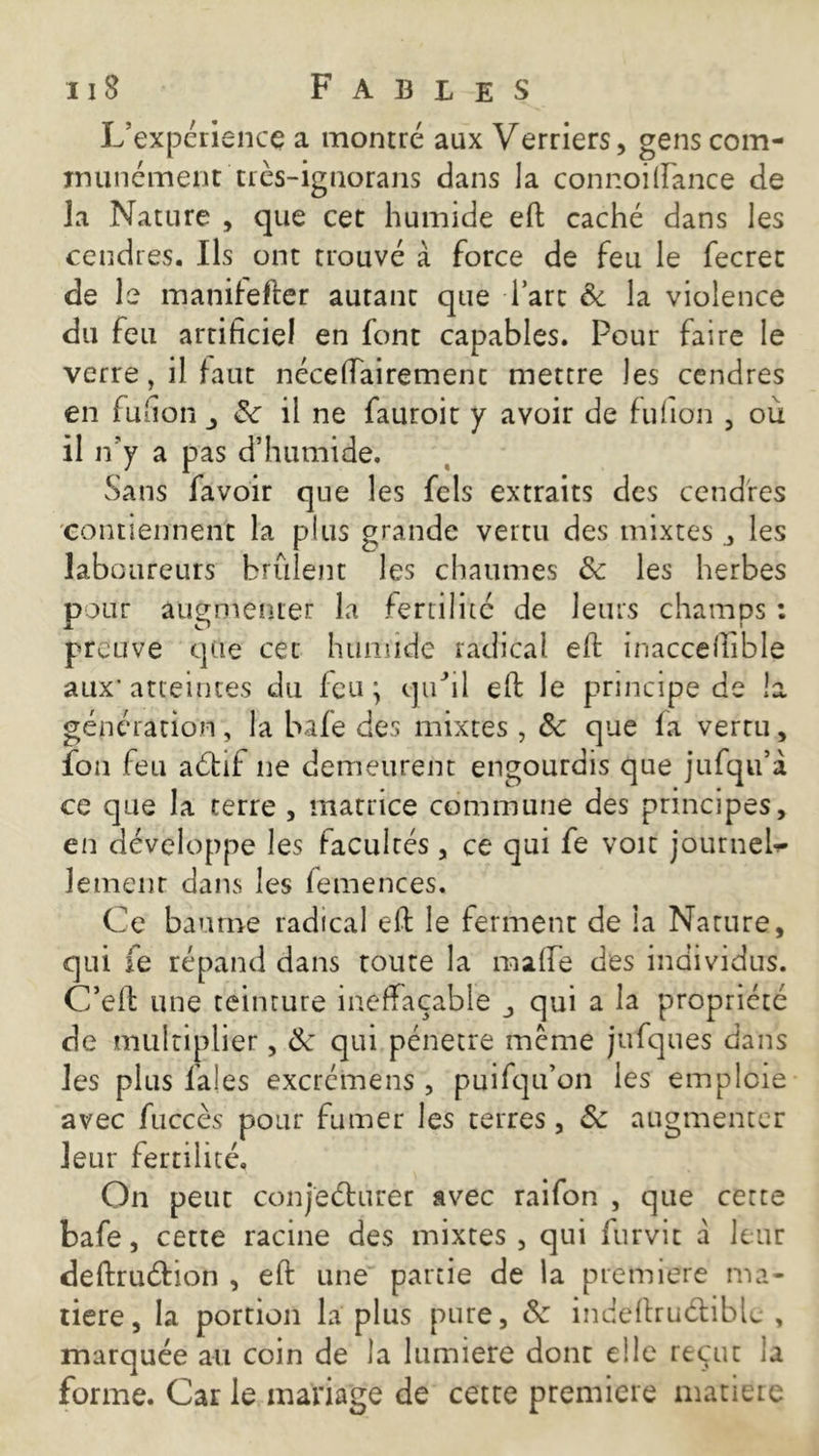 L’expérience a montré aux Verriers, gens com- munément très-ignorans dans la connoillance de la Nature , que cet humide efi: caché dans les cendres. Ils ont trouvé à force de feu le fecrec de le manifefter autant que l’art 8c la violence du feu artificiel en font capables. Pour faire le verre, il haut néceffairemenc mettre les cendres en fufion 8c il ne fauroit y avoir de fufion , où il n'y a pas d’humide. Sans favoir que les fels extraits des cendres contiennent la plus grande vertu des mixtes les laboureurs brûlent les chaumes & les herbes pour augmenter la fertilité de leurs champs : preuve que cet humide radical efi: inaccefiible aux'atteintes du leu; quhl efi: le principe de la génération, la bafe des mixtes , 8c que fa vertu, ïon feu aétif ne demeurent engourdis que jufqu’i ce que la terre , matrice commune des principes, en développe les facultés, ce qui fe voit journeb- lement dans les lemences. Ce baume radical efi: le ferment de la Nature, qui fe répand dans toute la malle des individus. C’efi: une teinture ineffaçable j qui a la propriété de multiplier, 8c qui pénétré meme jufques dans les plus laies excrcmens , puifqu’on les emploie avec fuccès pour fumer les terres, 8c augmenter leur fertilité. On peut conjeéturer avec raifon , que cette bafe, cette racine des mixtes , qui furvit à leur deftruétion , efi: une partie de la première ma- tière, la portion la plus pure, 8c indefiruétiblc , marquée au coin de la lumière dont elle reçut la forme. Car le mariage de cette première matière