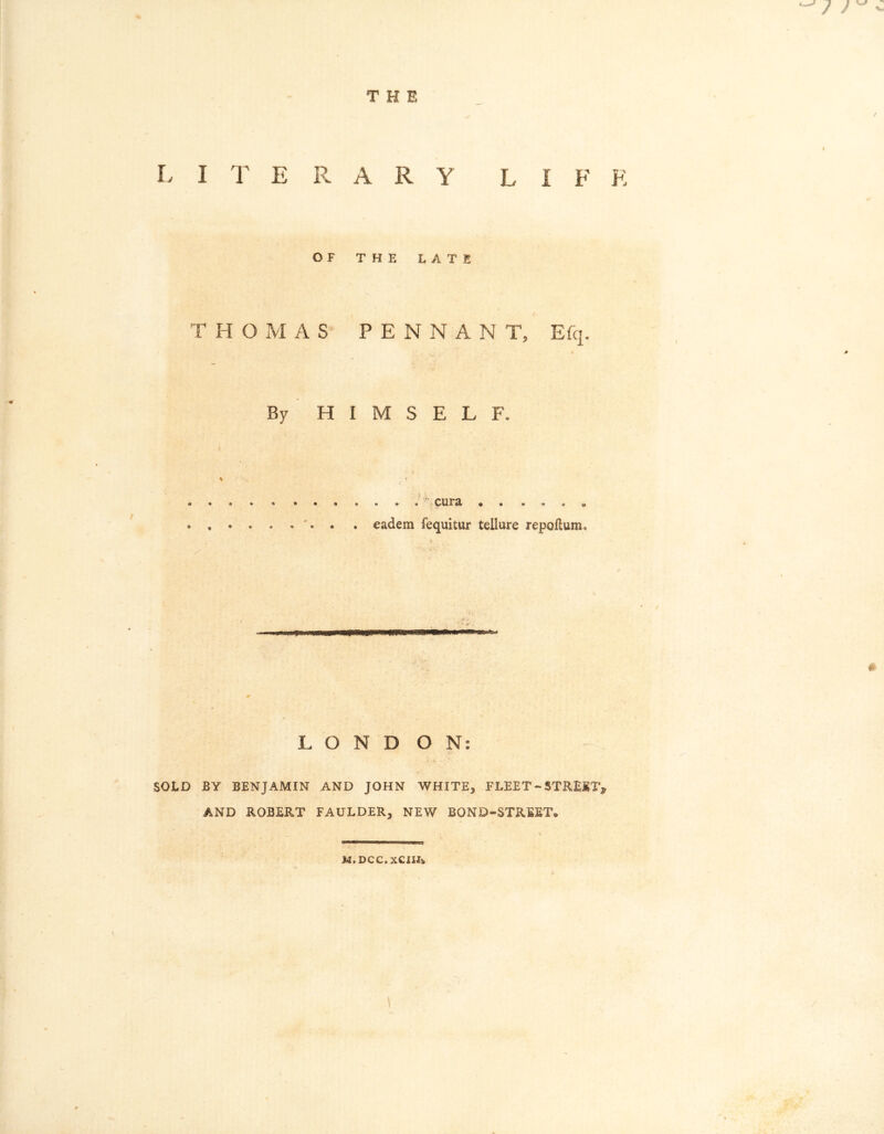THE . / L I T E R A R Y LI F K OF THE LATE T H 0 M A S PENNA N T, Efq. ; - if ' ft By HIMSELF. % / x . . * . . . . . * . ‘ cura • . . . . . eadem fequitur tellure repoHum, # * L O N D O N: SOLD BY BENJAMIN AND JOHN WHITE, FLEET~STREET, AND ROBERT FAULDER, NEW BOND-STREET® «*> M.DCC.XCUA