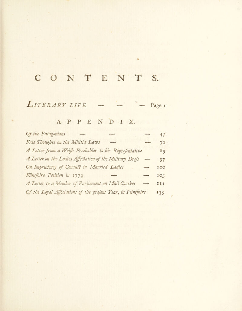 CON T ENT S. Literary life — — ‘ — Page 1 A P P E N D I X. Of the Patagonians — — 47 Thoughts on the Militia Laws — —71 yf Letter from a JVelfj Freeholder to his Reprefentative 89 A Letter on the Ladies Affectation of the Military Drefs — 97 Imprudency of Conduct in Married Ladies — 100 Flintfoire Petition in 177 9 — — 103 Letter to a Member of Parliament on Mail Coaches — 111 0/ the Loyal Ajfociations of the prefent Tear, Flint fire 135