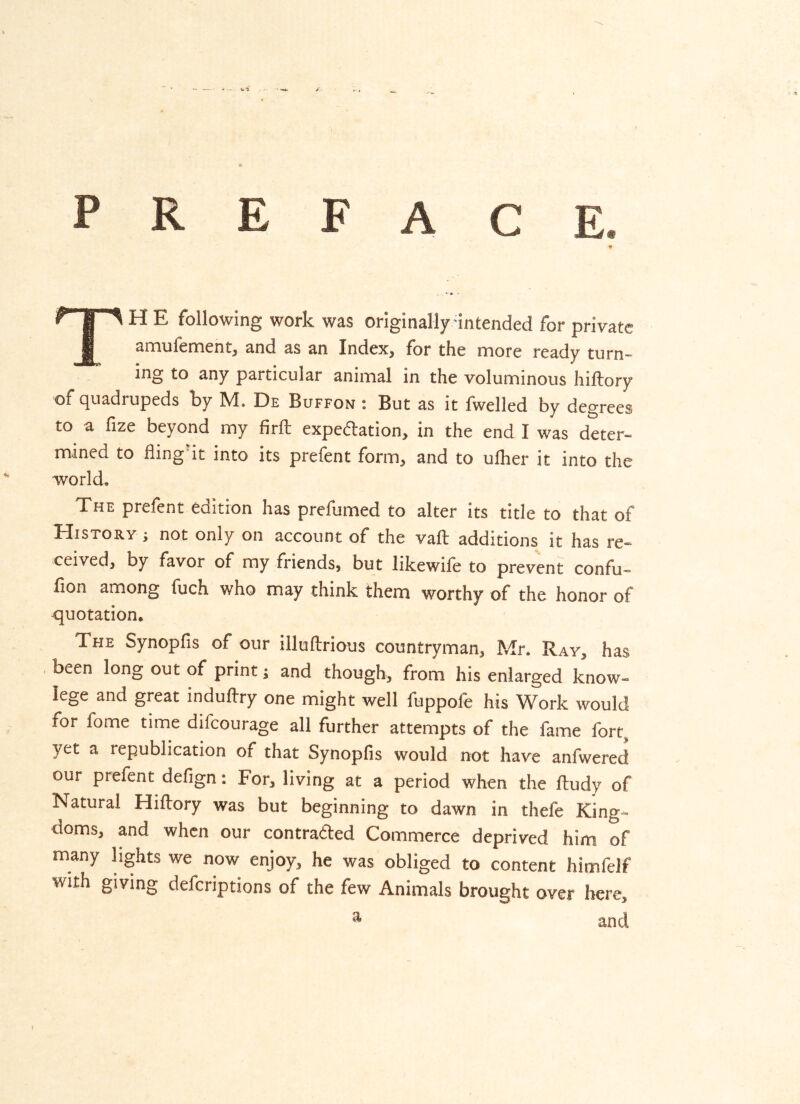 PREFACE. TE following work was originally -intended for private amufennent, and as an Index, for the more ready turn- ing to any particular animal in the voluminous hiftory of quadrupeds by M. De Buffon ; But as it fwelled by degrees to a fize beyond my firft expedation, in the end I was deter- mined to fling it into its prefent form, and to ufher it into the world. The prefent edition has prefumed to alter its title to that of History ; not only on account of the vaft additions it has re- ceived, by favor of my friends, but likewife to prevent confu- fion among fuch who may think them worthy of the honor of quotation. The Synopfis of our illuftrious countryman, Mr. Ray, has been long out of print; and though, from his enlarged know- lege and great induftry one might well fuppofe his Work would for fome time difeourage all further attempts of the fame fort^ yet a republication of that Synopfis would not have anfwered our prefent defign: For, living at a period when the ftudy of Natural Hiflory was but beginning to dawn in thefe King- doms, and when our contraded Commerce deprived him of many hghts we now enjoy, he was obliged to content himfelf with giving deferiptions of the few Animals brought over here, ^ and