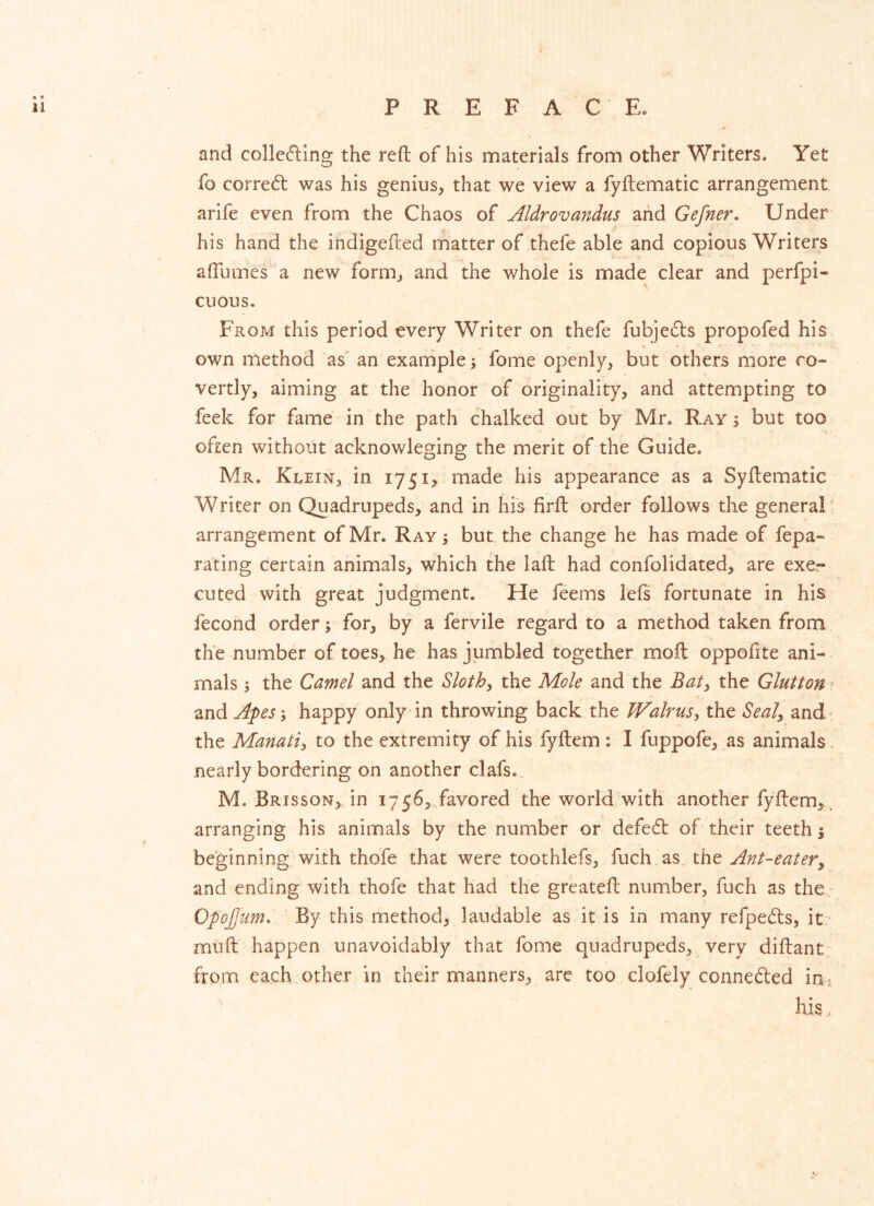 and colle(5ling the reft of his materials from other Writers. Yet fo correcft was his genius, that we view a fyftematic arrangement arife even from the Chaos of Aldrovandus aiid Gefner, Under his hand the indigefted matter of thefe able and copious Writers aftumes a new form, and the whole is made clear and perfpi- cuous. From this period every Writer on thefe fubje6ts propofed his own method as' an example; fome openly, but others more co- vertly, aiming at the honor of originality, and attempting to feek for fame in the path chalked out by Mr, Ray ; but too often without acknowleging the merit of the Guide. Mr. Klein, in 1751, made his appearance as a Syftematic Writer on Quadrupeds, and in hi's firft order follows the general ' arrangement of Mr. Ray; but the change he has made of fepa- rating certain animals, which the laft had confolidated, are exe- cuted with great judgment. He feems lefs fortunate in his fecond order; for, by a fervile regard to a method taken from the number of toes, he has jumbled together moft oppofite ani- mals ; the Camel and the Sloths the Mole and the Baty the Glutton ^ and Apes; happy only in throwing back the Walrusthe Seal^ and the Manati^ to the extremity of his fyftem: I fuppofe, as animals nearly bordering on another clafs. M. Brisson, in 1756, favored the world with another fyftem,, arranging his animals by the number or defe61: of their teeth 1 beginning with thofe that were toothlefs, fuch as the Ant-eatery and ending with thofe that had the greateft number, fuch as the Opojjum. By this method, laudable as it is in many refpe(fts, it - muft happen unavoidably that fome quadrupeds,^ very diftant from each other in their manners, arc too clofely connefted in^ hj.s