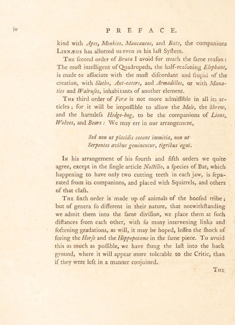 kind with Apes^ Monkies^ MaucaucoSy and BatSy the connpanions Linn^us has allotted us even in his laft Syflem. The fecond order of Brut a I avoid for much the fame reafon : The moft intelligent of Quadrupeds, the half-reafoning Elephant^ is made to alTociate with the moft difcordant and ftupid of the creation, with Slothsy Ant-eatersy and ArmadilloSy or with Mana- ties and WalrufeSy inhabitants of another element. The third order of Fer^ is not more admiflible in all its ar- ticles ^ for it will be impoflible to allow Moky tht Shrewy and the harmlefs Hedge-hogy to be the companions of LionSy^ WolveSy zxi<d.Bears: We may err in our arrangement, Sed non ut placidis coeant immitiay non ut- Serpentes avihus geminentury tigribus agnii In his arrangement of his fourth and fifth orders we quite agree, except in the fingle article Nodiilioy a fpecies of Bat, which- happening to have only two cutting teeth in each jaw, is fepa- rated from its companions, and placed with Squirrels, and others of that clafs. The fixth order is made up of animals of the hoofed tribe; but of genera fo different in their nature, that notwithftanding we admit them into the fame divifion,,. we place them at fuch diftances from each other, with fo many intervening links andi foftening gradations, as will,.it may be hoped, leffen the fhock of feeing the Horfe and Hippopotame in, the fame piece. To avoid this as much as poffible, we have flung the laft into the back ground, where it will appear more tolerable to the Critic, than, if they were left in a manner conjoined,.