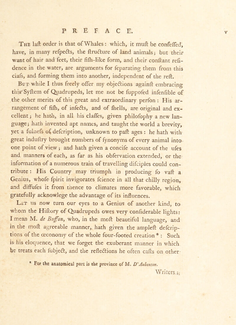 / PREFACE. The lall; order is that of Whales: which, it mufl; be confelTed, have, in many refpedls, the ftrudure of land animals 5 but their want of hair and feet, their fifh-like form, and their conftant refi- dence in the water, are arguments for feparating them from this ciafs, and forming them into another, independent of the reft. But while I thus freely offer my objedlions againft embracing this'Syftem of Quadrupeds, let me not be fuppofed infenfible of the other merits of this great and extraordinary perfon : His ar- rangem.ent of filh, of infedls, and of fhells, are original and ex- cellent ; he hath, in all his claffTes, given philofophy a new lan- guage; hath invented apt names, and taught the world a brevity, yet a fulnefs of defcription, unknown to paft ages : he hath with' great induftry brought numbers of fynonyms of every animal into* one point of view; and hath given a concife account of the ufes and, manners of each, as far as his obfervation extended, or the information of a numerous train of travelling difciples could con- tribute : His Country may triumph in producing fo vaft a Genius, whofe fpirit invigorates fcience in ail that chilly region, and difFufes it from thence to climates more favorable, which gratefully acknowlege the advantage of its influences. Let us now turn our eyes to a Genius of another kind, to whom the Hiftory of Quadrupeds owes very conffderable lights: I mean M. de Bufon, who, in the moft beautiful language, and in the moft agreeable manner,, hath given the ampleft defcrip- tions of the oeconomy of the whole four-footed creation ^ : Such is his eloquence, that we forget the exuberant manner in which be treats each fubjecft, and the reflexions he often cafts on other- * For the anatomical part is the province of M. DAuhenton. Writers..;;