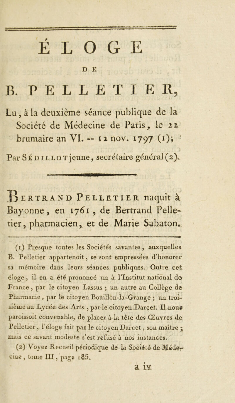 ÉLOGE D E B. PELLETIER, Lu, à la deuxième séance publique de la Société de Médecine de Paris, le ii brumaire an VI. -- ii nov. 1797 (Oi ' y Par SÉDiLLOTjeune, secrétaire général(2). JJ ER TR AND PELLETIER naquit à Bayonne, en 1761 , de Bertrand Pelle- tier, pharmacien, et de Marie Sabaton,. (1) Presque toutes les Sociétés savantes, auxquelles B. Pelletier appartenoit, se sont empressées d’honorer sa mémoire dans leurs séances publiques. Outre cet éloge, il en a été prononcé im à PInstitut national do France, par le citoyen Lassus ; un autre au Collège de Pharmacie, par le citoyen Bouillon-la-Grange j im troi- sième au Lycée des Arts , parle citoyen.Darçet. Il nous paroissoit convenable, de placer à la tête des Œuvres de Pelletier, l’éloge fait par le citoyen Darcet, sou maître ; mais ce savant modeste s’est refusé à nos instances. (2) Voyez Recueil périodique de la Société de Médcr due , tome III, page a iv: