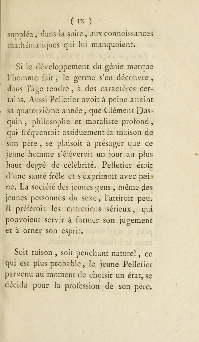 suppléa, dans la suite, auxconnoissances mathématiques qui lui manquoienr. Si le développement du génie marque riiomme fait, le germe s’en découvre, dans lage tendre , à des caractères cer- tains. Aussi Pelletier avoit à peine atteint sa quatorzième année, que Clément Das- quin , philosophe et moraliste profond, qui frcquentoit assiduement la maison de son père, se plaisoit à présager que ce jeune homme s’éièveroit un jour au plus haut deo;ré de célébrité. Pelletier étoit d'une santé frêle et s’exprimoit avec pxsi- ne. La société des jeunes gens , même des jeunes personnes du sexe, l’attiroit peu. Jl préféroit les entretiens sérieux, qui pouvoient servir à former son jugement et à orner son esprit. Soit raison , soit penchant naturel, ce qui est plus probable, le jeune Pelletier parvenu au moment de choisir un état, se décida pour la profession de son père.