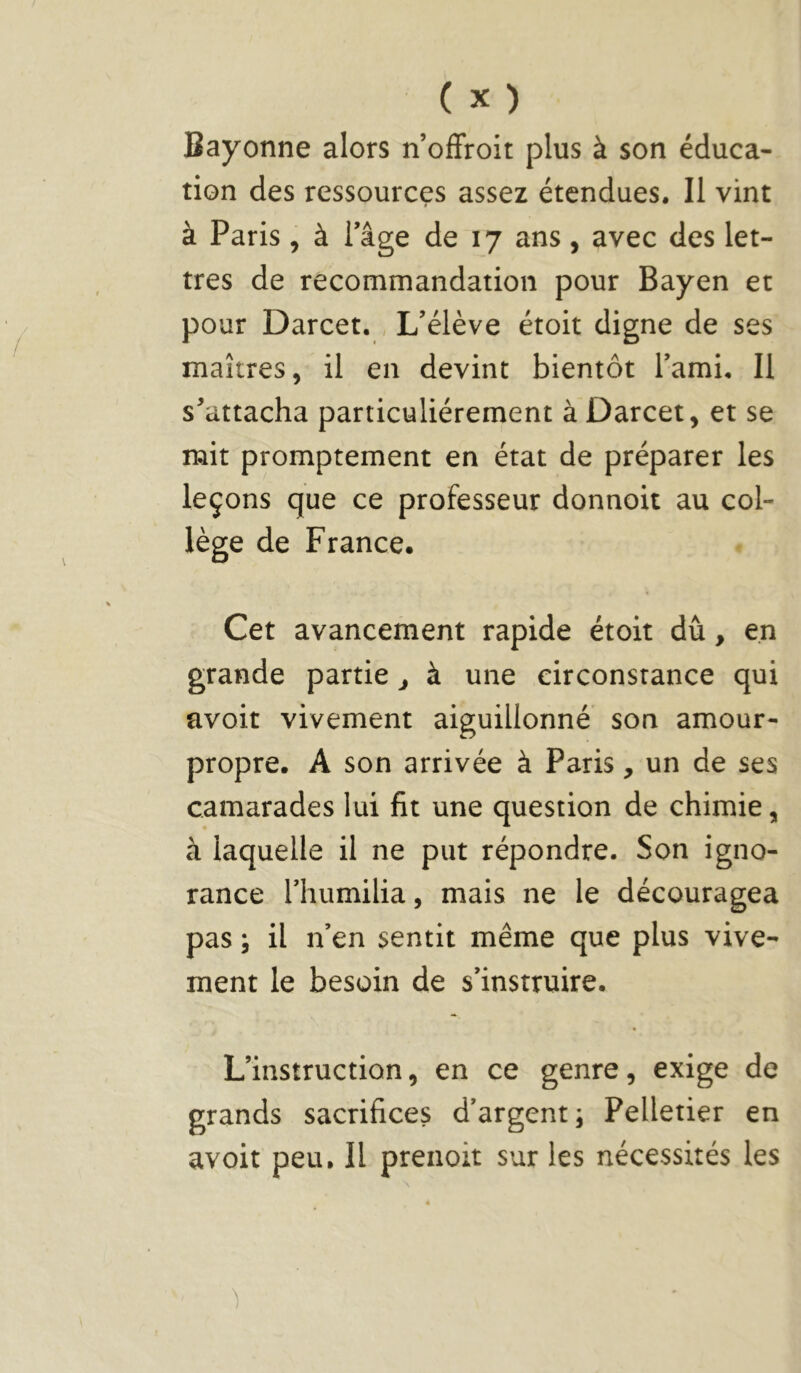 Bayonne alors n’offroit plus à son éduca- tion des ressources assez étendues. Il vint à Paris, à Tâge de 17 ans, avec des let- tres de recommandation pour Bayen et pour Darcet. L’élève étoit digne de ses maîtres, il en devint bientôt Tami. Il s'attacha particuliérement à Darcet, et se mit promptement en état de préparer les leçons que ce professeur donnoit au col- lège de France. Cet avancement rapide étoit dû, en grande partie j à une circonstance qui avoir vivement aiguillonné son amour- propre. A son arrivée à Paris, un de ses camarades lui fit une question de chimie, à laquelle il ne put répondre. Son igno- rance riiumilia, mais ne le découragea pas ; il n’en sentit même que plus vive- ment le besoin de s’instruire. L’instruction, en ce genre, exige de grands sacrifices d’argent; Pelletier en avoir peu. Il prenoit sur les nécessités les