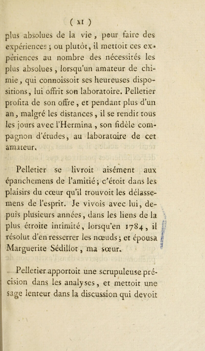 C ) plus absolues de la vie , pour , faire des expériences ; ou plutôt, il mettoit ces ex* périences au nombre des nécessités les plus absolues, lorsqu’un amateur de chi- mie , qui connoissoit ses heureuses dispo- sitions , lui offrit son laboratoire. Pelletier profita de son offre , et pendant plus d’un an, malgré les distances , il se rendit tous les jours avec l’Hermina , son fidèle com- pagnon d’études, au laboratoire de cet amateur. Pelletier se livroit aisément aux épanchemens de l’amitié; c’étoit dans les plaisirs du cœur qu’il trouvoit les délasse- mens de l’esprit. Je vivois avec lui, de- puis plusieurs années, dans les liens de la plus étroite intimité, lorsqu’en 1784, il résolut d’en resserrer les nœuds ; et épousa Marguerite Sédillot, ma sœur. Pelletier apportoit une scrupuleuse pré- cision dans les analyses, et mettoit une sage lenteur dans la discussion qui devoir