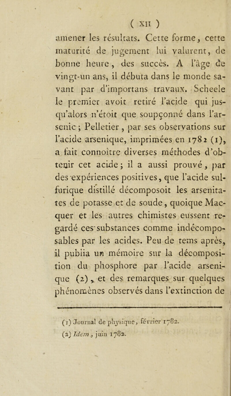 amener les résultats. Cette forme, cette maturité de jugement lui valurent, de bonne heure, des succès. A fâge de vingt-un ans, il débuta dans le monde sa- vant par d’importans travaux. - Scheele ie premier avoit retiré Tacide qui jus- qu’alors n’étoit que soupçonné dans l’ar- senic ; Pelletier , par ses observations sur l’acide arsenique, imprimées en 1782 (i), a fait connoîîre diverses méthodes d’ob- tenir cet acide ; il a aussi prouvé, [)ar des-expériences positives, que l’acide sul- furique distillé décomposoit les arsenita- tes de potasse et de soude, quoique Mac- quer et les autres chimistes eussent re- gardé ces'substances comme indécompo- sables par les acides. Peu de tems après, il publia un mémoire sur la décomposi- tion du phosphore par l’acide arseni- que (2)et des remarques sur quelques phénonûènes observés dans l’extinction de (j) Journal (le phj’sique. Février 17O2.