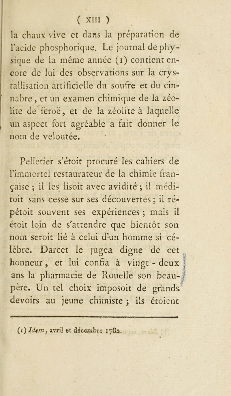 la chaux vive et dans la préparation de Tacide phosphorique. Le journal de phy- sique de la même année (i) contient en- core de lui des observations sur la crys- ralÜsation artificielle du soufre et du cin- nabre, et un examen chimique de la zéo- lite de feroë, et de la zéoüte à laquelle un aspect fort agréable a fait donner le nom de veloutée. Pelletier s’étoit procuré les cahiers de rimmortel restaurateur de la chimie fran- çaise ; il les lisoit avec avidité ; il médi- toit sans cesse sur ses découvertes ; il rc- pétoit souvent ses expériences ; mais il étoit loin de s’attendre que bientôt son nom scroit lié à celui d’un homm.e si cé- lèbre. Darcet le )ugea digne de cet honneur, et lui confia à vingt - deux ans la pharmacie de Rouelle son beau- père.. Un tel choix imposoit de grands devoirs au jeune chimiste ^ ils étoient % (i) hUm^ avril et décembre 178:2.