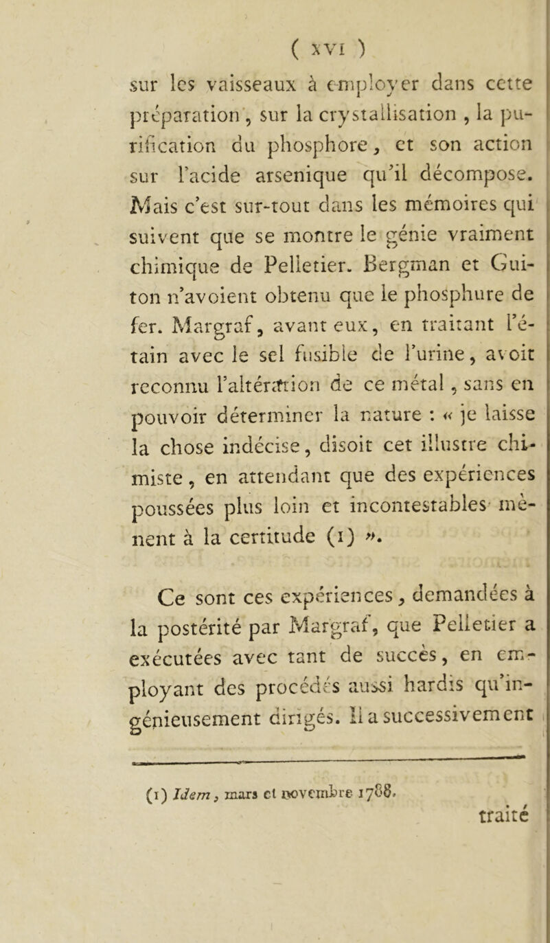 sur les vaisseaux à employer dans cette préparation', sur la crystallisation , la pu- rification du phosphore, et son action sur l’acide arsenique qu’il décompose. Mais c’est sur-tout dans les mémoires qui suivent que se montre le génie vraiment chimique de Pelletier. Bergman et Gui- ton n’avoient obtenu que le phosphure de fer. Margraf, avant eux, en traitant l’é- tain avec le sel fusible de l’urine, avoir reconnu raltérttiion de ce métal, sans en pouvoir déterminer la nature : « je laisse la chose indécise, disoit cet illustre chi- miste , en attendant que des expériences poussées plus loin et incontestables mè- nent à la certitude (i) «. Ce sont ces expériences, demandées à la postérité par Margraf, que Pelletier a exécutées avec tant de succès, en emr ployant des procédés aussi hardis qu’in- génieusement dirigés. lia successivement (i) Idem, mars et rtovemlre 1788, traité