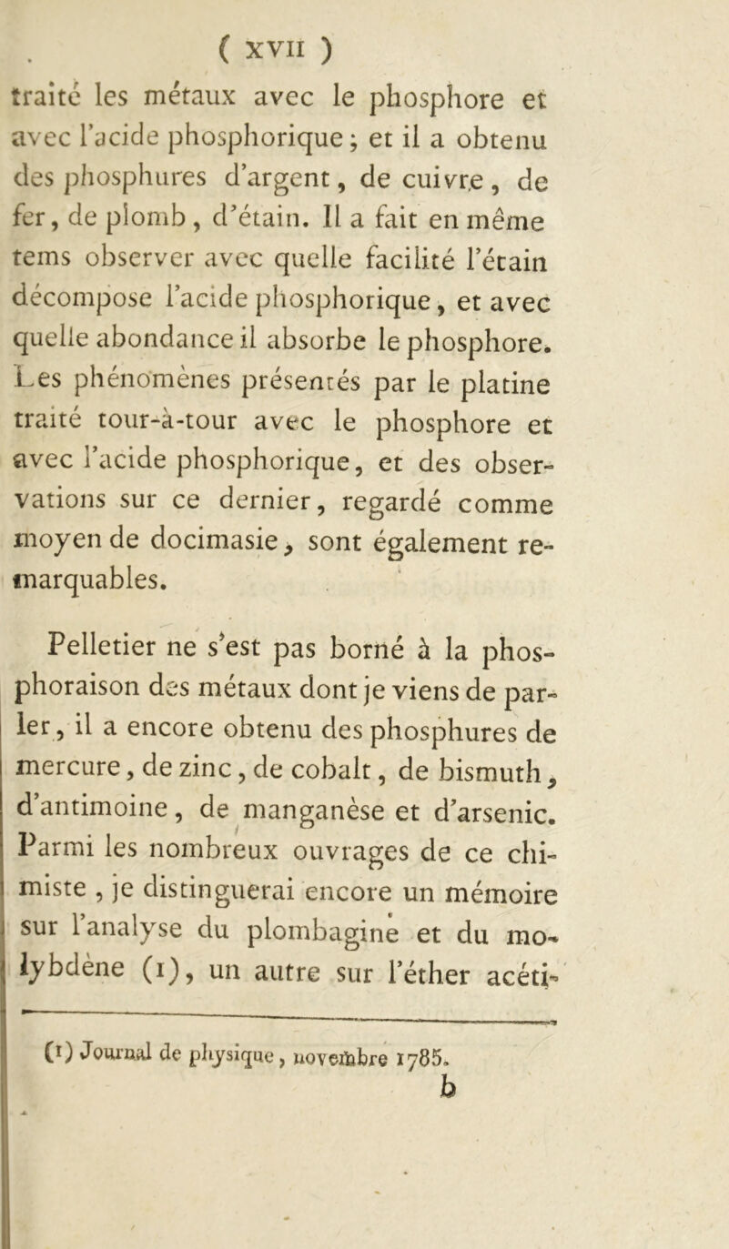 traité les métaux avec le phosphore et avec l’acide phosphorique ; et il a obtenu des phosphures d’argent, de cuivre , de fer, de plomb, d’étain. 11 a fait en même tems observer avec quelle facilité l’étain décompose l’acide phosphorique, et avec quelle abondance il absorbe le phosphore. Les phénomènes présentés par le platine traité tour-à-tour avec le phosphore et avec l’acide phosphorique, et des obser- vations sur ce dernier, regardé comme moyen de docimasie, sont également re- marquables. Pelletier ne s*est pas borné à la phos- phoraison des métaux dont je viens de par- ler, il a encore obtenu des phosphures de mercure, de zinc, de cobalt, de bismuth , d’antimoine, de manganèse et d’arsenic. Parmi les nombreux ouvrages de ce chi- miste , je distinguerai encore un mémoire sur l’analyse du plombagine et du mo- lybdène (i), un autre sur l’éther acéti- (i) Jow’nal de pliysiijue, uoveiijbre 1765.